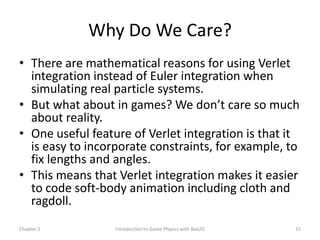 Why Do We Care?
• There are mathematical reasons for using Verlet
  integration instead of Euler integration when
  simulating real particle systems.
• But what about in games? We don’t care so much
  about reality.
• One useful feature of Verlet integration is that it
  is easy to incorporate constraints, for example, to
  fix lengths and angles.
• This means that Verlet integration makes it easier
  to code soft-body animation including cloth and
  ragdoll.
Chapter 2         Introduction to Game Physics with Box2D   15
 