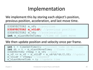 Implementation
We implement this by storing each object’s position,
previous position, acceleration, and last move time.
  D3DXVECTOR2 m_vP; //position
  D3DXVECTOR2 m_vOldP; //previous position
  D3DXVECTOR2 m_vA; //acceleration
  int m_nLastMoveTime; //time of last move

We then update position and velocity once per frame.
  int t = timeGetTime(); //current time in millisec
  int dt = t - m_nLastMoveTime; //frame time
  D3DXVECTOR2 vTemp = m_vP; //save
  m_vP += m_vP - m_vOldP + m_vA*dt*dt/2.0f; //update
  m_vOldP = vTemp; //remember
  m_nLastMoveTime = t; //update time

Chapter 2          Introduction to Game Physics with Box2D   20
 