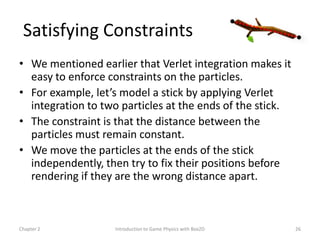 Satisfying Constraints
• We mentioned earlier that Verlet integration makes it
  easy to enforce constraints on the particles.
• For example, let’s model a stick by applying Verlet
  integration to two particles at the ends of the stick.
• The constraint is that the distance between the
  particles must remain constant.
• We move the particles at the ends of the stick
  independently, then try to fix their positions before
  rendering if they are the wrong distance apart.



Chapter 2          Introduction to Game Physics with Box2D   26
 