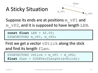 fLen

A Sticky Situation                             m_vP1
                                                                 m_vP2

Suppose its ends are at positions m_vP1 and
m_vP2, and it is supposed to have length LEN.
  const float LEN = 42.0f;
  D3DXVECTOR2 m_vP1, m_vP2;

First we get a vector vStick along the stick
and find its length fLen.
  D3DXVECTOR2 vStick = m_vP1 - m_vP2;
  float fLen = D3DXVec2Length(&vStick);


Chapter 2       Introduction to Game Physics with Box2D             27
 