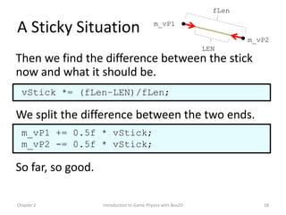 fLen

A Sticky Situation                         m_vP1

                                                                      m_vP2
                                                             LEN
Then we find the difference between the stick
now and what it should be.
  vStick *= (fLen–LEN)/fLen;

We split the difference between the two ends.
  m_vP1 += 0.5f * vStick;
  m_vP2 -= 0.5f * vStick;

So far, so good.

Chapter 2          Introduction to Game Physics with Box2D               28
 