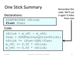 One Stick Summary                                         Remember this
                                                          code. We’ll use
Declarations:                                             it again 3 slides
                                                                from now
  D3DXVECTOR2 vStick;
  float fLen;
Code:
  vStick = m_vP1 - m_vP2;
  fLen = D3DXVec2Length(&vStick);
  vStick *= (fLen–LEN)/fLen;
  m_vP1 += 0.5f * vStick;
  m_vP2 -= 0.5f * vStick;

Chapter 2       Introduction to Game Physics with Box2D                29
 