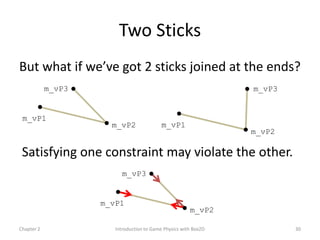 Two Sticks
But what if we’ve got 2 sticks joined at the ends?
            m_vP3                                                m_vP3


 m_vP1
                      m_vP2                m_vP1
                                                                 m_vP2

 Satisfying one constraint may violate the other.
                         m_vP3


                    m_vP1
                                                       m_vP2

Chapter 2              Introduction to Game Physics with Box2D           30
 