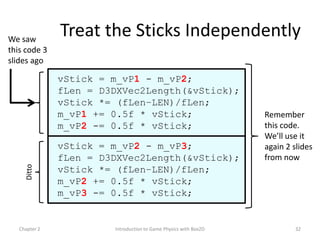 We saw
               Treat the Sticks Independently
this code 3
slides ago

               vStick = m_vP1 - m_vP2;
               fLen = D3DXVec2Length(&vStick);
               vStick *= (fLen–LEN)/fLen;
               m_vP1 += 0.5f * vStick;                            Remember
               m_vP2 -= 0.5f * vStick;                            this code.
                                                                  We’ll use it
               vStick = m_vP2 - m_vP3;                            again 2 slides
               fLen = D3DXVec2Length(&vStick);                    from now
     Ditto




               vStick *= (fLen–LEN)/fLen;
               m_vP2 += 0.5f * vStick;
               m_vP3 -= 0.5f * vStick;


   Chapter 2            Introduction to Game Physics with Box2D            32
 