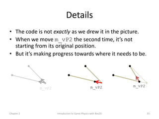 Details
• The code is not exactly as we drew it in the picture.
• When we move m_vP2 the second time, it’s not
  starting from its original position.
• But it’s making progress towards where it needs to be.




                                                 m_vP2        m_vP2
            m_vP2




Chapter 2           Introduction to Game Physics with Box2D           33
 