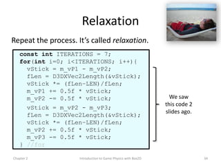 Relaxation
Repeat the process. It’s called relaxation.
   const int ITERATIONS = 7;
   for(int i=0; i<ITERATIONS; i++){
     vStick = m_vP1 - m_vP2;
     fLen = D3DXVec2Length(&vStick);
     vStick *= (fLen–LEN)/fLen;
     m_vP1 += 0.5f * vStick;
     m_vP2 -= 0.5f * vStick;                                     We saw
                                                               this code 2
     vStick = m_vP2 - m_vP3;
                                                               slides ago.
     fLen = D3DXVec2Length(&vStick);
     vStick *= (fLen–LEN)/fLen;
     m_vP2 += 0.5f * vStick;
     m_vP3 -= 0.5f * vStick;
   } //for

Chapter 2            Introduction to Game Physics with Box2D                 34
 