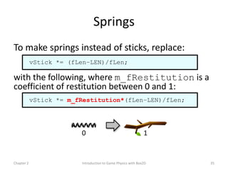 Springs
To make springs instead of sticks, replace:
            vStick *= (fLen–LEN)/fLen;

with the following, where m_fRestitution is a
coefficient of restitution between 0 and 1:
            vStick *= m_fRestitution*(fLen–LEN)/fLen;




                         0                                    1


Chapter 2                Introduction to Game Physics with Box2D   35
 