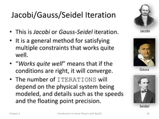 Jacobi/Gauss/Seidel Iteration
• This is Jacobi or Gauss-Seidel iteration.                 Jacobi

• It is a general method for satisfying
  multiple constraints that works quite
  well.
• “Works quite well” means that if the
                                                            Gauss
  conditions are right, it will converge.
• The number of ITERATIONS will
  depend on the physical system being
  modeled, and details such as the speeds
  and the floating point precision.
                                                            Seidel
Chapter 2         Introduction to Game Physics with Box2D       36
 