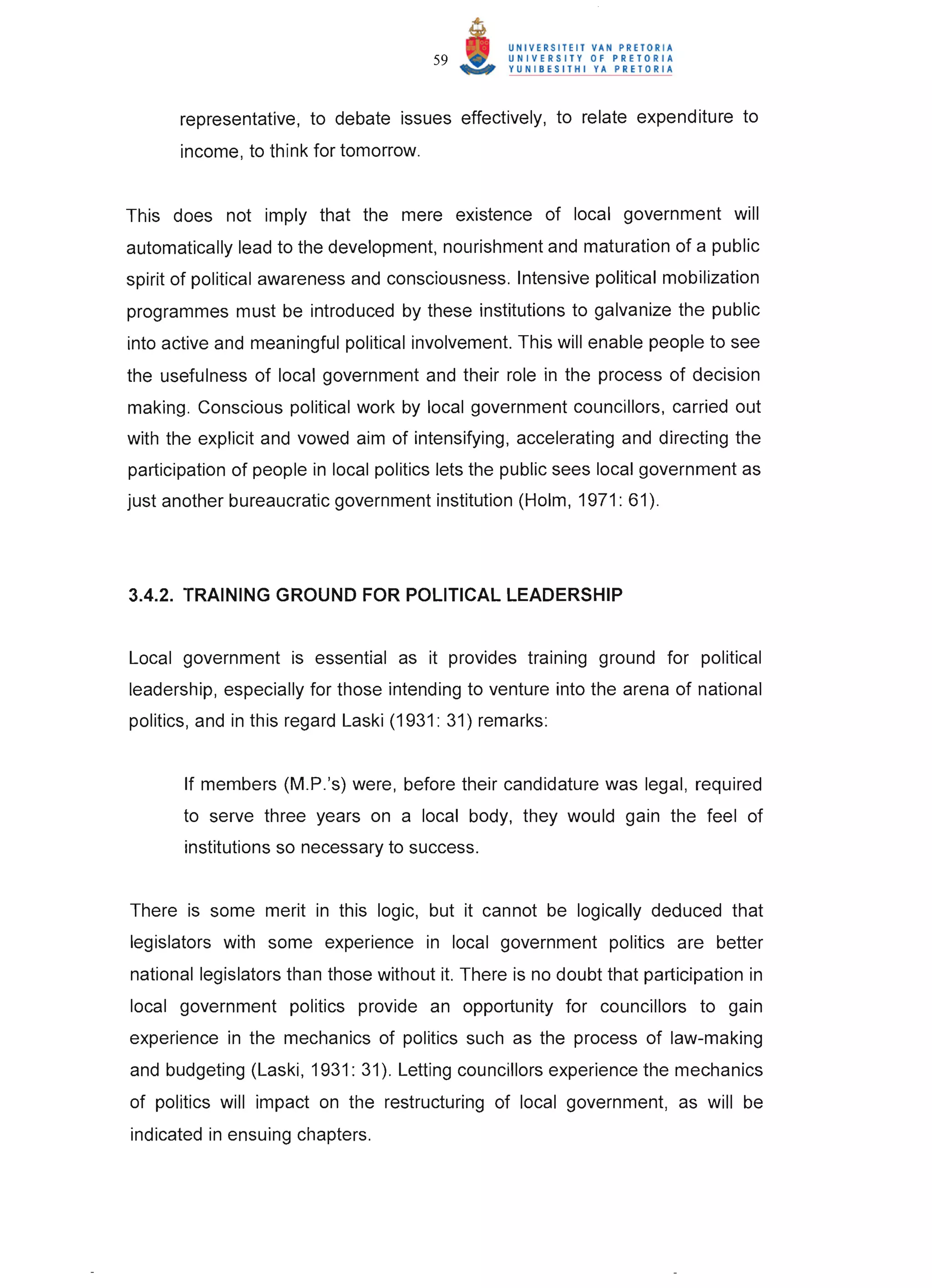 59



      representative, to debate issues effectively, to relate expenditure to
      income, to think for tomorrow.


This does not imply that the mere existence of local government will
automatically lead to the development, nourishment and maturation of a public
spirit of political awareness and consciousness. Intensive political mobilization
programmes must be introduced by these institutions to galvanize the public
into active and meaningful political involvement. This will enable people to see
the usefulness of local government and their role in the process of decision
making . Conscious political work by local government councillors, carried out
with the explicit and vowed aim of intensifying, accelerating and directing the
participation of people in local politics lets the public sees local government as
just another bureaucratic government institution (Holm, 1971: 61) .




3.4.2. TRAINING GROUND FOR POLITICAL LEADERSHIP


Local government is essential as it provides training ground for political
leadership, especially for those intending to venture into the arena of national
politics, and in this regard Laski (1931 : 31) remarks:


       If members (M .P.'s) were, before their candidature was legal, required
       to serve three years on a local body, they would gain the feel of
       institutions so necessary to success.


There is some merit in this logic, but it cannot be logically deduced that
legislators with some experience in local government politics are better
national legislators than those without it. There is no doubt that participation in
local government politics provide an opportunity for councillors to gain
experience in the mechanics of politics such as the process of law-making
and budgeting (Laski, 1931: 31) . Letting councillors experience the mechanics
of politics will impact on the restructuring of local government, as will be
indicated in ensuing chapters.
 