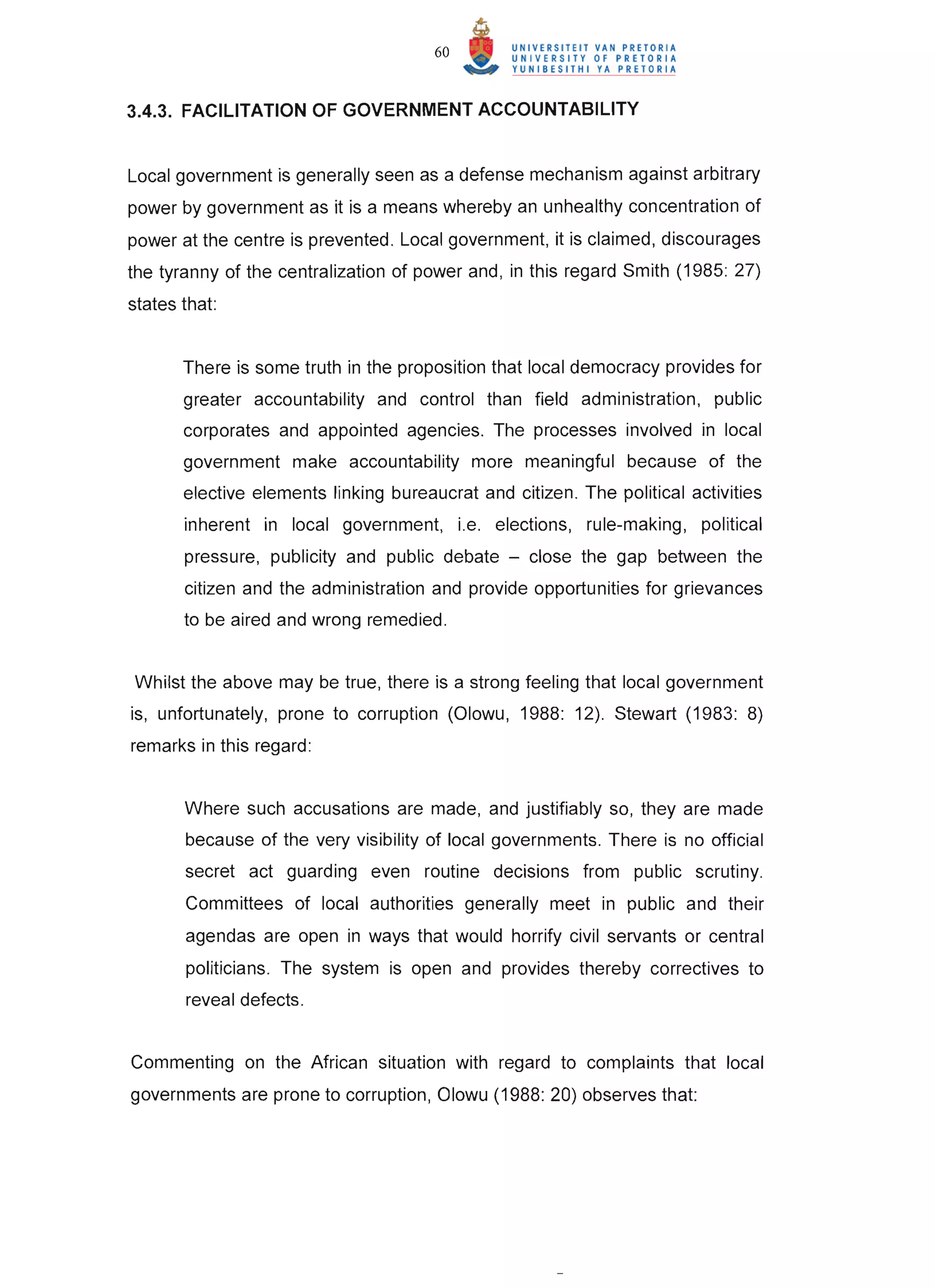 60


3.4.3. FACILITATION OF GOVERNMENT ACCOUNTABILITY


Local government is generally seen as a defense mechanism against arbitrary
power by government as it is a means whereby an unhealthy concentration of
power at the centre is prevented . Local government, it is claimed, discourages
the tyranny of the centralization of power and, in this regard Smith (1985 : 27)
states that:


       There is some truth in the proposition that local democracy provides for
       greater accountability and control than field administration, public
       corporates and appointed agencies. The processes involved in local
       government make accountability more meaningful because of the
       elective elements linking bureaucrat and citizen. The political activities
       inherent in local government, i.e. elections, rule-making, political
       pressure, publicity and public debate - close the gap between the
       citizen and the administration and provide opportunities for grievances
       to be aired and wrong remedied.


Whilst the above may be true, there is a strong feeling that local government
is, unfortunately, prone to corruption (Olowu, 1988: 12). Stewart (1983: 8)
remarks in this regard :


       Where such accusations are made, and justifiably so, they are made
       because of the very visibility of local governments. There is no official
       secret act guarding even routine decisions from public scrutiny.
       Committees of local authorities generally meet in public and their
       agendas are open in ways that would horrify civil servants or central
       politicians. The system is open and provides thereby correctives to
       reveal defects.


Commenting on the African situation with regard to complaints that local
governments are prone to corruption, Olowu (1988: 20) observes that:




                                                                                    T
 