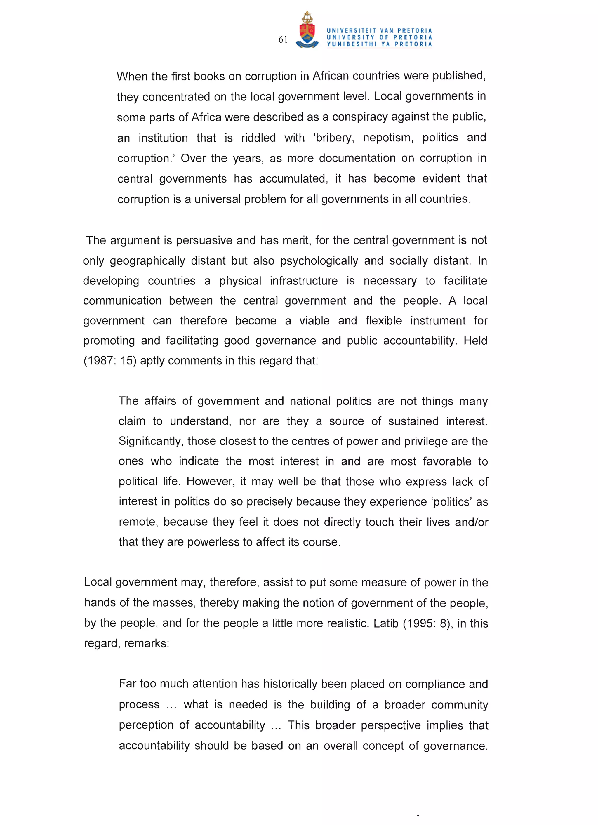 61


      When the first books on corruption in African countries were published,
      they concentrated on the local government level. Local governments in
      some parts of Africa were described as a conspiracy against the public,
      an institution that is riddled with 'bribery, nepotism, politics and
      corruption.' Over the years, as more documentation on corruption in
      central governments has accumulated, it has become evident that
      corruption is a universal problem for all governments in all countries.


The argument is persuasive and has merit, for the central government is not
only geographically distant but also psychologically and socially distant. In
developing countries a physical infrastructure is necessary to facilitate
communication between the central government and the people. A local
government can therefore become a viable and flexible instrument for
promoting and facilitating good governance and public accountability. Held
(1987: 15) aptly comments in this regard that:


       The affairs of government and national politics are not things many
       claim to understand, nor are they a source of sustained interest.
       Significantly, those closest to the centres of power and privilege are the
       ones who indicate the most interest in and are most favorable to
       political life. However, it may well be that those who express lack of
       interest in politics do so precisely because they experience 'politics' as
       remote, because they feel it does not directly touch their lives and/or
       that they are powerless to affect its course.


Local government may, therefore, assist to put some measure of power in the
hands of the masses, thereby making the notion of government of the people,
by the people, and for the people a little more realistic. Latib (1995: 8), in this
regard, remarks:


       Far too much attention has historically been placed on compliance and
       process ... what is needed is the building of a broader community
       perception of accountability ... This broader perspective implies that
       accountability should be based on an overall concept of governance.
 