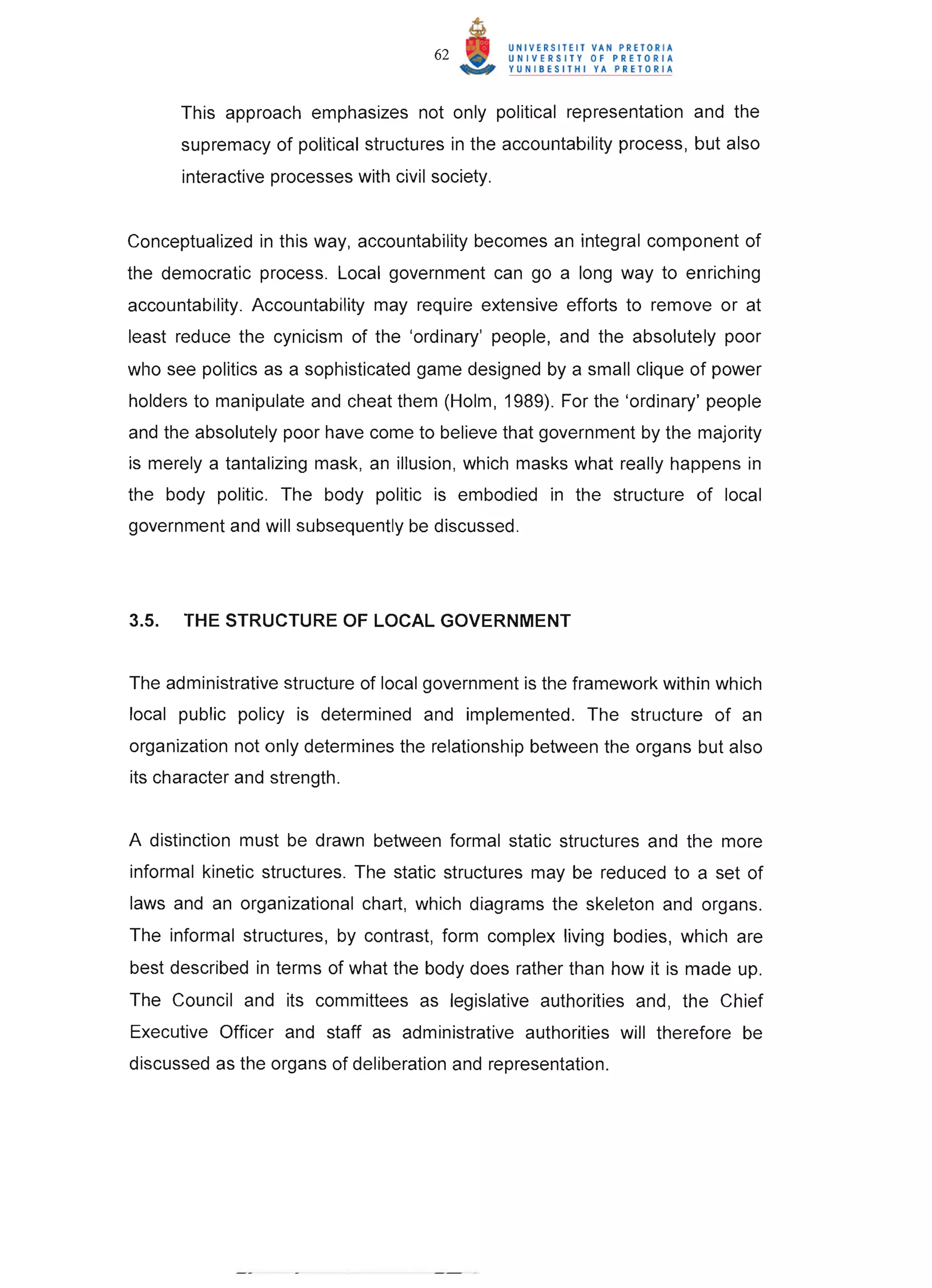 62


       This approach emphasizes not only political representation and the
       supremacy of political structures in the accountability process, but also
       interactive processes with civil society.


Conceptualized in this way, accountability becomes an integral component of
the democratic process. Local government can go a long way to enriching
accountability. Accountability may require extensive efforts to remove or at
least reduce the cynicism of the 'ordinary' people, and the absolutely poor
who see politics as a sophisticated game designed by a small clique of power
holders to manipulate and cheat them (Holm, 1989). For the 'ordinary' people
and the absolutely poor have come to believe that government by the majority
is merely a tantalizing mask, an illusion, which masks what really happens in
the body politic. The body politic is embodied in the structure of local
government and will subsequently be discussed .




3.S.   THE STRUCTURE OF LOCAL GOVERNMENT


The administrative structure of local government is the framework within which
local public policy is determined and implemented. The structure of an
organization not only determines the relationship between the organs but also
its character and strength.


A distinction must be drawn between formal static structures and the more
informal kinetic structures. The static structures may be reduced to a set of
laws and an organizational chart, which diagrams the skeleton and organs.
The informal structures, by contrast, form complex living bodies, which are
best described in terms of what the body does rather than how it is made up.
The Council and its committees as legislative authorities and , the Chief
Executive Officer and staff as administrative authorities will therefore be
discussed as the organs of deliberation and representation.
 