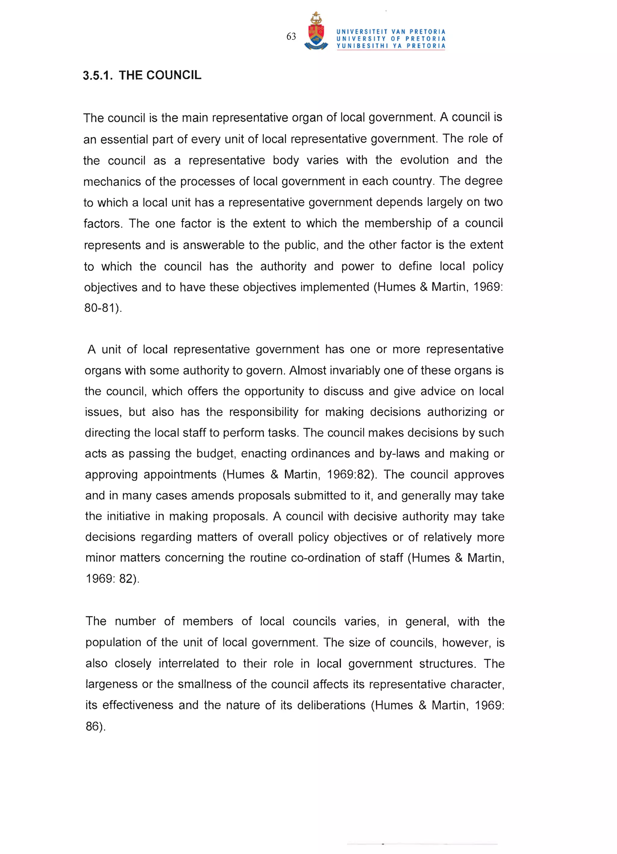 63



3.5.1. THE COUNCIL


The council is the main representative organ of local government. A council is
an essential part of every unit of local representative government. The role of
the council as a representative body varies with the evolution and the
mechanics of the processes of local government in each country. The degree
to which a local unit has a representative government depends largely on two
factors. The one factor is the extent to which the membership of a council
represents and is answerable to the public, and the other factor is the extent
to which the council has the authority and power to define local policy
objectives and to have these objectives implemented (Humes & Martin, 1969:
80-81 ).


A unit of local representative government has one or more representative
organs with some authority to govern. Almost invariably one of these organs is
the council, which offers the opportunity to discuss and give advice on local
issues, but also has the responsibility for making decisions authorizing or
directing the local staff to perform tasks. The council makes decisions by such
acts as passing the budget, enacting ordinances and by-laws and making or
approving appointments (Humes & Martin, 1969:82). The council approves
and in many cases amends proposals submitted to it, and generally may take
the initiative in making proposals. A council with decisive authority may take
decisions regarding matters of overall policy objectives or of relatively more
minor matters concerning the routine co-ordination of staff (Humes & Martin ,
1969: 82).


The number of members of local councils varies, in general, with the
population of the unit of local government. The size of councils , however, is
also closely interrelated to their role in local government structures. The
largeness or the smallness of the council affects its representative character,
its effectiveness and the nature of its deliberations (Humes & Martin, 1969:
86).
 