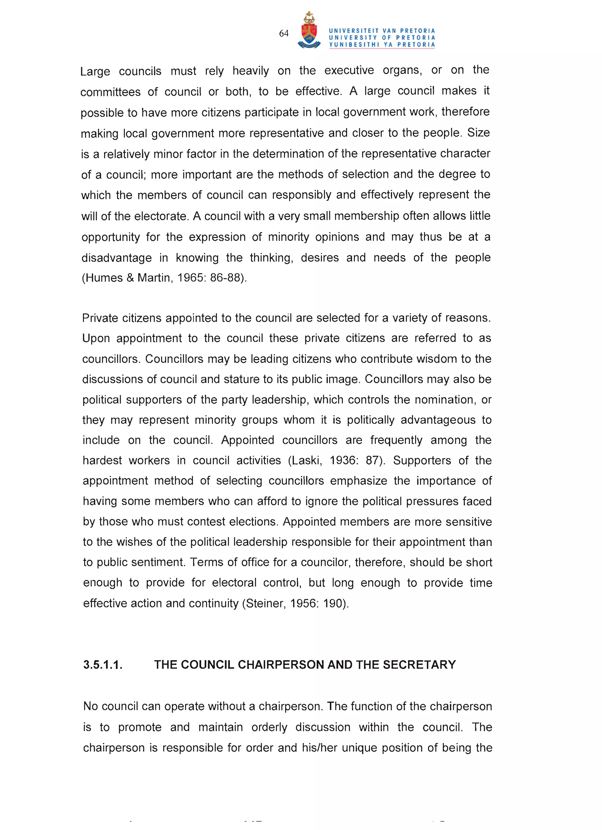 64


Large councils must rely heavily on the executive organs, or on the
committees of councilor both, to be effective. A large council makes it
possible to have more citizens participate in local government work, therefore
making local government more representative and closer to the people. Size
is a relatively minor factor in the determination of the representative character
of a council; more important are the methods of selection and the degree to
which the members of council can responsibly and effectively represent the
will of the electorate. A council with a very small membership often allows little
opportunity for the expression of minority opinions and may thus be at a
disadvantage in knowing the thinking, desires and needs of the people
(Humes & Martin , 1965: 86-88).


Private citizens appointed to the council are selected for a variety of reasons.
Upon appointment to the council these private citizens are referred to as
councillors . Councillors may be leading citizens who contribute wisdom to the
discussions of council and stature to its public image. Councillors may also be
political supporters of the party leadership, which controls the nomination , or
they may represent minority groups whom it is politically advantageous to
include on the council. Appointed councillors are frequently among the
hardest workers in council activities (Laski, 1936: 87). Supporters of the
appointment method of selecting councillors emphasize the importance of
having some members who can afford to ignore the political pressures faced
by those who must contest elections. Appointed members are more sensitive
to the wishes of the political leadership responsible for their appointment than
to public sentiment. Terms of office for a councilor, therefore, should be short
enough to provide for electoral control, but long enough to provide time
effective action and continuity (Steiner, 1956: 190).




3.5.1.1.      THE COUNCIL CHAIRPERSON AND THE SECRETARY


No council can operate without a chairperson. The function of the chairperson
is to promote and maintain orderly discussion within the council. The
chairperson is responsible for order and his/her unique position of being the
 