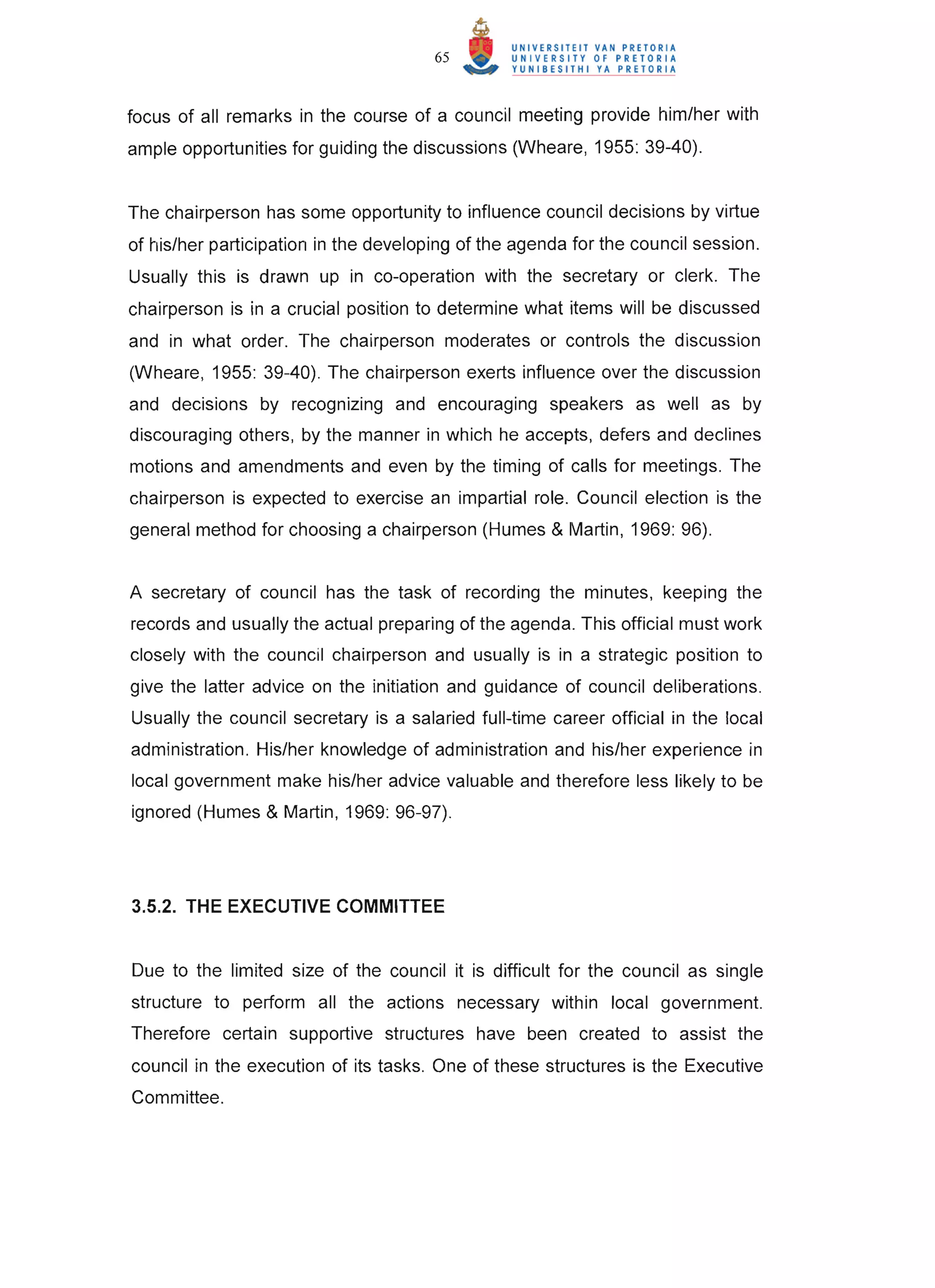 65



focus of all remarks in the course of a council meeting provide him/her with
ample opportunities for guiding the discussions (Wheare, 1955: 39-40).


The chairperson has some opportunity to influence council decisions by virtue
of his/her participation in the developing of the agenda for the council session.
Usually this is drawn up in co-operation with the secretary or clerk. The
chairperson is in a crucial position to determine what items will be discussed
and in what order. The chairperson moderates or controls the discussion
(Wheare, 1955: 39-40). The chairperson exerts influence over the discussion
and decisions by recognizing and encouraging speakers as well as by
discouraging others, by the manner in which he accepts, defers and declines
motions and amendments and even by the timing of calls for meetings. The
chairperson is expected to exercise an impartial role. Council election is the
general method for choosing a chairperson (Humes & Martin, 1969: 96).


A secretary of council has the task of recording the minutes, keeping the
records and usually the actual preparing of the agenda. This official must work
closely with the council chairperson and usually is in a strategic position to
give the latter advice on the initiation and guidance of council deliberations.
Usually the council secretary is a salaried full-time career official in the local
administration. His/her knowledge of administration and his/her experience in
local government make his/her advice valuable and therefore less likely to be
ignored (Humes & Martin, 1969: 96-97).




3.5.2. THE EXECUTIVE COMMITTEE


Due to the limited size of the council it is difficult for the council as single
structure to perform all the actions necessary within local government.
Therefore certain supportive structures have been created to assist the
council in the execution of its tasks. One of these structures is the Executive
Committee.
 