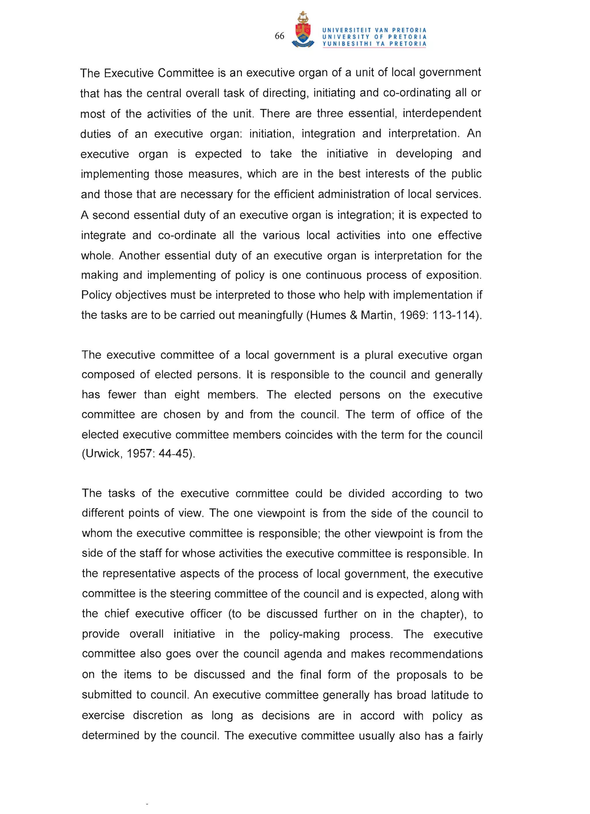 66


The Executive Committee is an executive organ of a unit of local government
that has the central overall task of directing, initiating and co-ordinating all or
most of the activities of the unit. There are three essential, interdependent
duties of an executive organ: initiation, integration and interpretation. An
executive organ is expected to take the initiative in developing and
implementing those measures, which are in the best interests of the public
and those that are necessary for the efficient administration of local services.
A second essential duty of an executive organ is integration; it is expected to
integrate and co-ordinate all the various local activities into one effective
whole. Another essential duty of an executive organ is interpretation for the
making and implementing of policy is one continuous process of exposition .
Policy objectives must be interpreted to those who help with implementation if
the tasks are to be carried out meaningfully (Humes & Martin, 1969: 113-114).


The executive committee of a local government is a plural executive organ
composed of elected persons. It is responsible to the council and generally
has fewer than eight members. The elected persons on the executive
committee are chosen by and from the council. The term of office of the
elected executive committee members coincides with the term for the council
(Urwick, 1957: 44-45).


The tasks of the executive committee could be divided according to two
different points of view. The one viewpoint is from the side of the council to
whom the executive committee is responsible; the other viewpoint is from the
side of the staff for whose activities the executive committee is responsible. In
the representative aspects of the process of local government, the executive
committee is the steering committee of the council and is expected, along with
the chief executive officer (to be discussed further on in the chapter), to
provide overall initiative in the policy-making process. The executive
committee also goes over the council agenda and makes recommendations
on the items to be discussed and the final form of the proposals to be
submitted to council. An executive committee generally has broad latitude to
exercise discretion as long as decisions are in accord with policy as
determined by the council. The executive committee usually also has a fairly
 