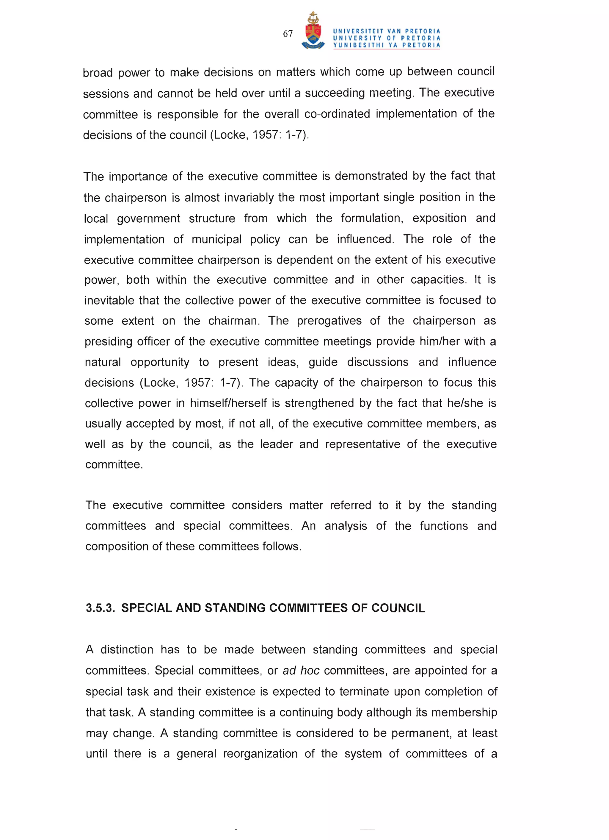 67


broad power to make decisions on matters which come up between council
sessions and cannot be held over until a succeeding meeting. The executive
committee is responsible for the overall co-ordinated implementation of the
decisions of the council (Locke, 1957: 1-7).


The importance of the executive committee is demonstrated by the fact that
the chairperson is almost invariably the most important single position in the
local government structure from which the formulation, exposition and
implementation of municipal policy can be influenced. The role of the
executive committee chairperson is dependent on the extent of his executive
power, both within the executive committee and in other capacities. It is
inevitable that the collective power of the executive committee is focused to
some extent on the chairman. The prerogatives of the chairperson as
presiding officer of the executive committee meetings provide him/her with a
natural opportunity to present ideas, guide discussions and influence
decisions (Locke, 1957: 1-7). The capacity of the chairperson to focus this
collective power in himself/herself is strengthened by the fact that he/she is
usually accepted by most, if not all, of the executive committee members, as
well as by the council, as the leader and representative of the executive
committee.


The executive committee considers matter referred to it by the standing
committees and special committees. An analysis of the functions and
composition of these committees follows.




3.5.3. SPECIAL AND STANDING COMMITTEES OF COUNCIL


A distinction has to be made between standing committees and special
committees. Special committees, or ad hoc committees, are appointed for a
special task and their existence is expected to terminate upon completion of
that task. A standing committee is a continuing body although its membership
may change. A standing committee is considered to be permanent, at least
until there is a general reorganization of the system of committees of a
 