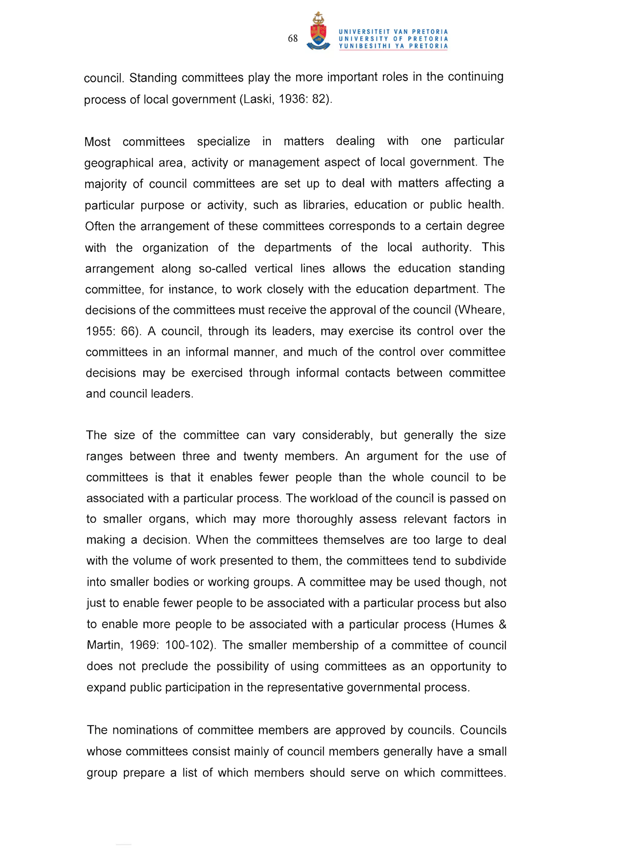 68


council. Standing committees play the more important roles in the continuing
process of local government (Laski, 1936: 82) .


Most   committees      specialize   in   matters   dealing   with   one   particular
geographical area , activity or management aspect of local government. The
majority of council committees are set up to deal with matters affecting a
particular purpose or activity, such as libraries, education or public health.
Often the arrangement of these committees corresponds to a certain degree
with the organization of the departments of the local authority. This
arrangement along so-called vertical lines allows the education standing
committee , for instance, to work closely with the education department. The
decisions of the committees must receive the approval of the council (Wheare,
1955: 66) . A council , through its leaders, may exercise its control over the
committees in an informal manner, and much of the control over committee
decisions may be exercised through informal contacts between committee
and council leaders.


The size of the committee can vary considerably, but generally the size
ranges between three and twenty members. An argument for the use of
committees is that it enables fewer people than the whole council to be
associated with a particular process. The workload of the council is passed on
to smaller organs, which may more thoroughly assess relevant factors in
making a decision. When the committees themselves are too large to deal
with the volume of work presented to them, the committees tend to subdivide
into smaller bodies or working groups. A committee may be used though , not
just to enable fewer people to be associated with a particular process but also
to enable more people to be associated with a particular process (Humes &
Martin , 1969: 100-102). The smaller membership of a committee of council
does not preclude the possibility of using committees as an opportunity to
expand public participation in the representative governmental process.


The nominations of committee members are approved by councils. Councils
whose committees consist mainly of council members generally have a small
group prepare a list of which members should serve on which committees.
 