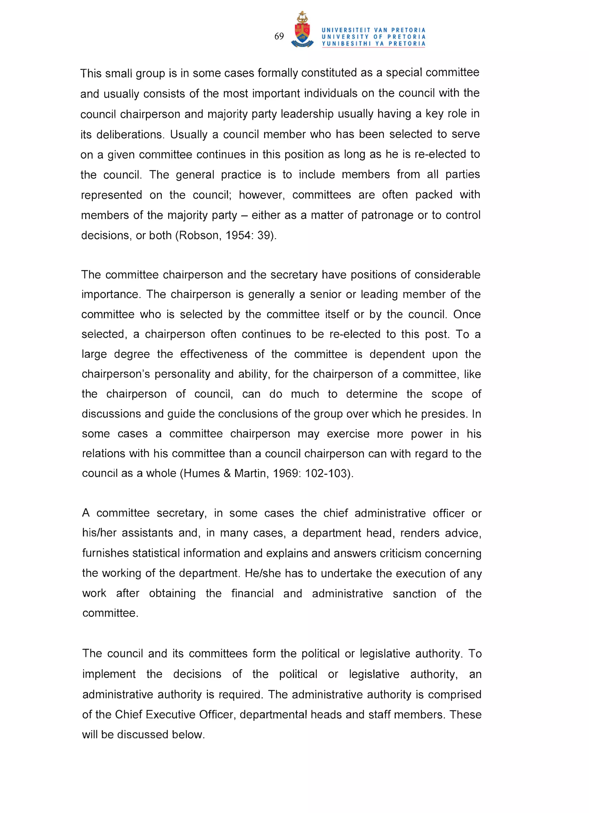 69


This small group is in some cases formally constituted as a special committee
and usually consists of the most important individuals on the council with the
council chairperson and majority party leadership usually having a key role in
its deliberations. Usually a council member who has been selected to serve
on a given committee continues in this position as long as he is re-elected to
the council. The general practice is to include members from all parties
represented on the council; however, committees are often packed with
members of the majority party - either as a matter of patronage or to control
decisions, or both (Robson, 1954: 39).


The committee chairperson and the secretary have positions of considerable
importance. The chairperson is generally a senior or leading member of the
committee who is selected by the committee itself or by the council. Once
selected, a chairperson often continues to be re-elected to this post. To a
large degree the effectiveness of the committee is dependent upon the
chairperson's personality and ability, for the chairperson of a committee, like
the chairperson of council, can do much to determine the scope of
discussions and guide the conclusions of the group over which he presides. In
some cases a committee chairperson may exercise more power in his
relations with his committee than a council chairperson can with regard to the
council as a whole (Humes & Martin, 1969: 102-103).


A committee secretary, in some cases the chief administrative officer or
his/her assistants and, in many cases, a department head, renders advice,
furnishes statistical information and explains and answers criticism concerning
the working of the department. He/she has to undertake the execution of any
work after obtaining the financial and administrative sanction of the
committee.


The council and its committees form the political or legislative authority. To
implement the decisions of the political or legislative authority,          an
administrative authority is required. The administrative authority is comprised
of the Chief Executive Officer, departmental heads and staff members. These
will be discussed below.
 