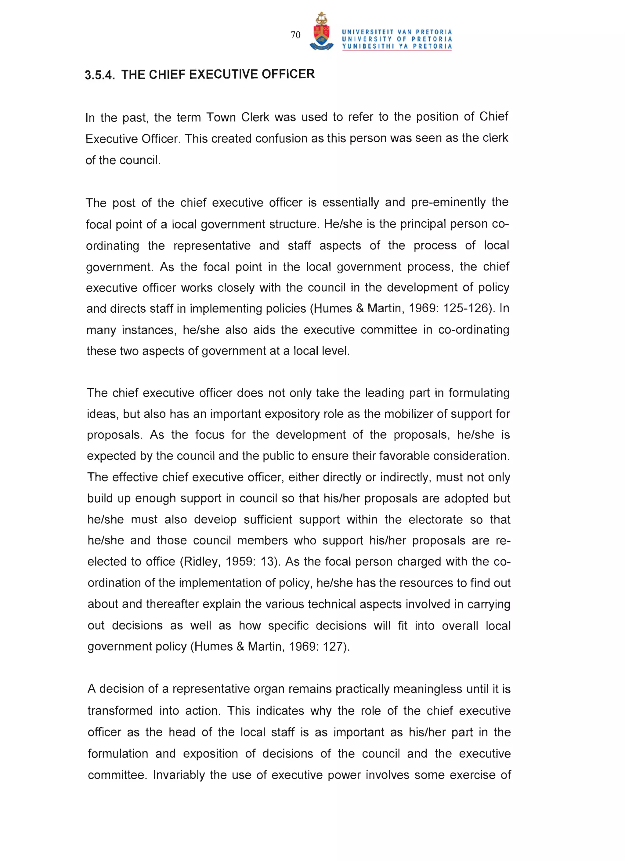 70


3.5.4. THE CHIEF EXECUTIVE OFFICER


In the past, the term Town Clerk was used to refer to the position of Chief
Executive Officer. This created confusion as this person was seen as the clerk
of the council.


The post of the chief executive officer is essentially and pre-eminently the
focal point of a local government structure. He/she is the principal person co-
ordinating the representative and staff aspects of the process of local
government. As the focal point in the local government process, the chief
executive officer works closely with the council in the development of policy
and directs staff in implementing policies (Humes & Martin, 1969: 125-126). In
many instances, he/she also aids the executive committee in co-ordinating
these two aspects of government at a local level.


The chief executive officer does not only take the leading part in formulating
ideas, but also has an important expository role as the mobilizer of support for
proposals. As the focus for the development of the proposals, he/she is
expected by the council and the public to ensure their favorable consideration.
The effective chief executive officer, either directly or indirectly, must not only
build up enough support in council so that his/her proposals are adopted but
he/she must also develop sufficient support within the electorate so that
he/she and those council members who support his/her proposals are re-
elected to office (Ridley, 1959: 13). As the focal person charged with the co-
ordination of the implementation of policy, he/she has the resources to find out
about and thereafter explain the various technical aspects involved in carrying
out decisions as well as how specific decisions will fit into overall local
government policy (Humes & Martin, 1969: 127).


A decision of a representative organ remains practically meaningless until it is
transformed into action. This indicates why the role of the chief executive
officer as the head of the local staff is as important as his/her part in the
formulation and exposition of decisions of the council and the executive
committee. Invariably the use of executive power involves some exercise of
 