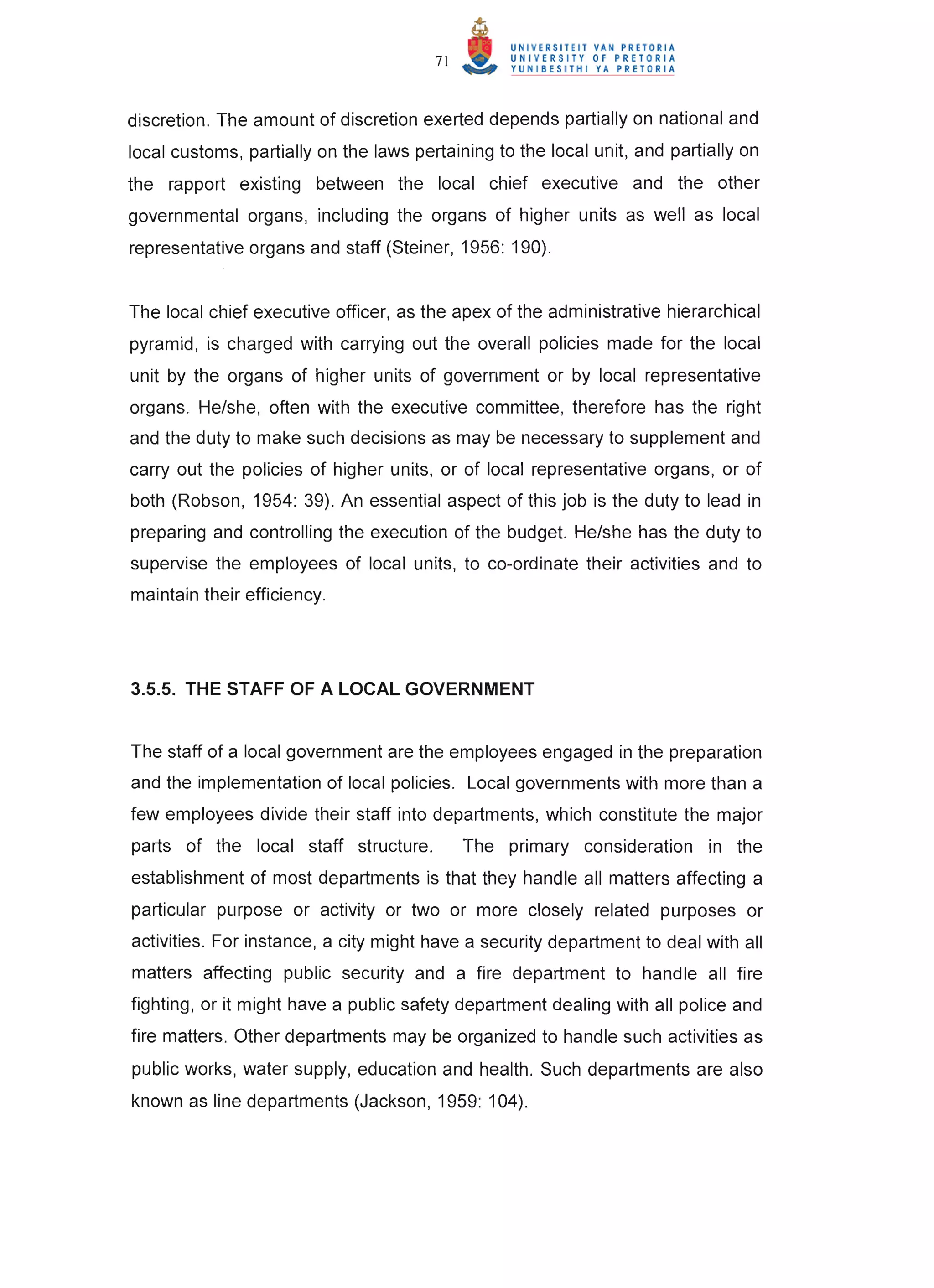 71



discretion. The amount of discretion exerted depends partially on national and
local customs, partially on the laws pertaining to the local unit, and partially on
the rapport existing between the local chief executive and the other
governmental organs, including the organs of higher units as well as local
representative organs and staff (Steiner, 1956: 190).


The local chief executive officer, as the apex of the administrative hierarchical
pyramid, is charged with carrying out the overall policies made for the local
unit by the organs of higher units of government or by local representative
organs. He/she, often with the executive committee, therefore has the right
and the duty to make such decisions as may be necessary to supplement and
carry out the policies of higher units, or of local representative organs, or of
both (Robson, 1954: 39). An essential aspect of this job is the duty to lead in
preparing and controlling the execution of the budget. He/she has the duty to
supervise the employees of local units, to co-ordinate their activities and to
maintain their efficiency.




3.5.5. THE STAFF OF A LOCAL GOVERNMENT


The staff of a local government are the employees engaged in the preparation
and the implementation of local policies. Local governments with more than a
few employees divide their staff into departments, which constitute the major
parts of the local staff structure.          The primary consideration in the
establishment of most departments is that they handle all matters affecting a
particular purpose or activity or two or more closely related purposes or
activities. For instance, a city might have a security department to deal with all
matters affecting public security and a fire department to handle all fire
fighting, or it might have a public safety department dealing with all police and
fire matters. Other departments may be organized to handle such activities as
public works, water supply, education and health. Such departments are also
known as line departments (Jackson, 1959: 104).
 