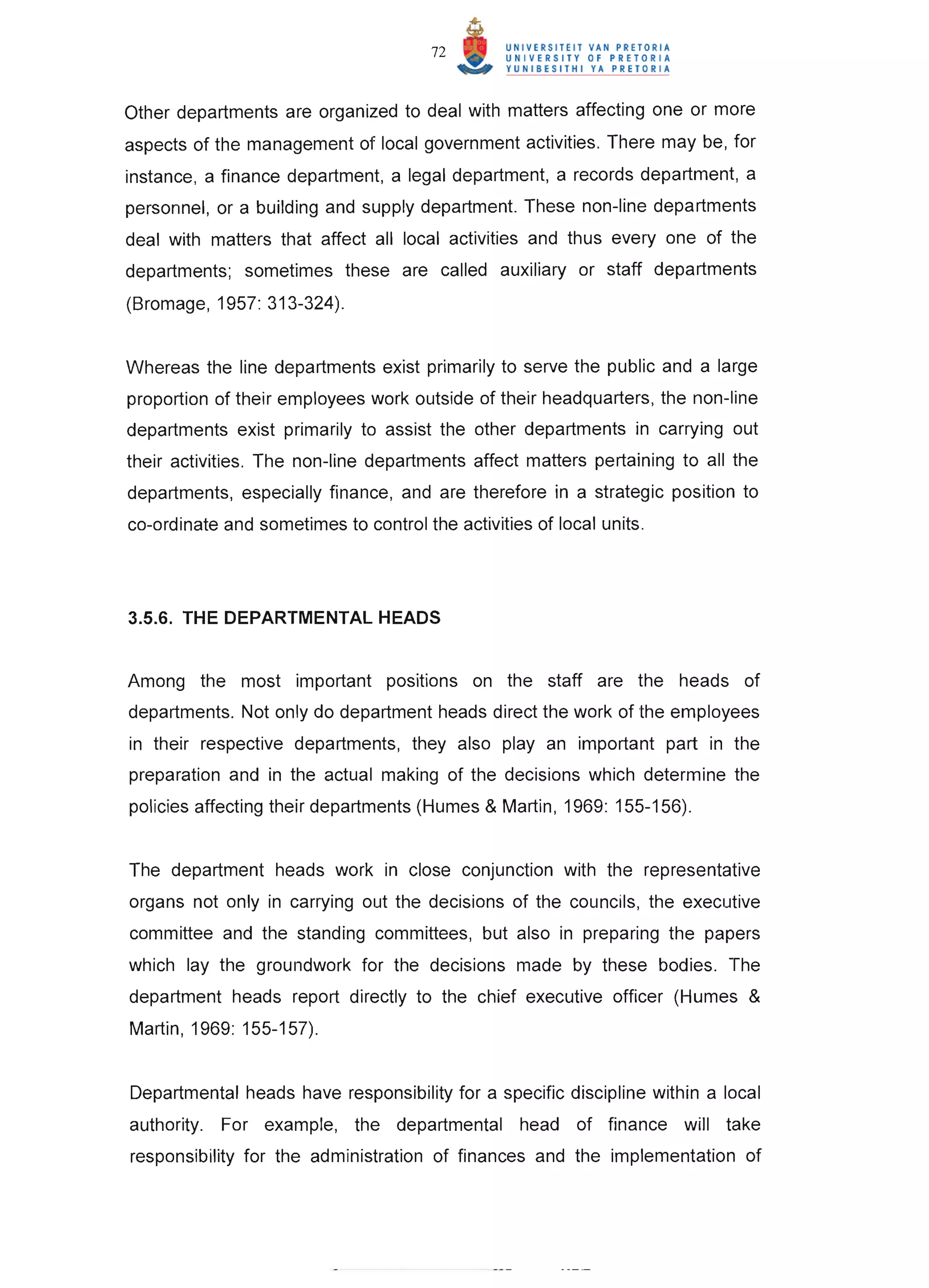72



Other departments are organized to deal with matters affecting one or more
aspects of the management of local government activities. There may be, for
instance, a finance department, a legal department, a records department, a
personnel, or a building and supply department. These non-line departments
deal with matters that affect all local activities and thus everyone of the
departments; sometimes these are called auxiliary or staff departments
(Bromage, 1957: 313-324).


Whereas the line departments exist primarily to serve the public and a large
proportion of their employees work outside of their headquarters, the non-line
departments exist primarily to assist the other departments in carrying out
their activities. The non-line departments affect matters pertaining to all the
departments, especially finance, and are therefore in a strategic position to
co-ordinate and sometimes to control the activities of local units.




3.5.6. THE DEPARTMENTAL HEADS


Among the most important positions on the staff are the heads of
departments. Not only do department heads direct the work of the employees
in their respective departments, they also play an important part in the
preparation and in the actual making of the decisions which determine the
policies affecting their departments (Humes & Martin, 1969: 155-156).


The department heads work in close conjunction with the representative
organs not only in carrying out the decisions of the councils, the executive
committee and the standing committees, but also in preparing the papers
which lay the groundwork for the decisions made by these bodies. The
department heads report directly to the chief executive officer (Humes &
Martin, 1969: 155-157).


Departmental heads have responsibility for a specific discipline within a local
authority.   For example,    the departmental     head    of finance will   take
responsibility for the administration of finances and the implementation of
 