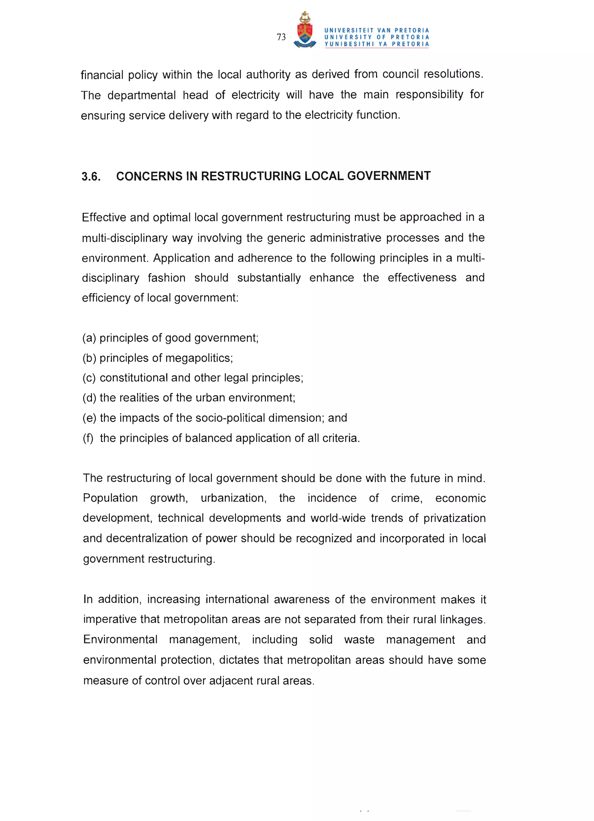 73



financial policy within the local authority as derived from council resolutions.
The departmental head of electricity will have the main responsibility for
ensuring service delivery with regard to the electricity function.




3.6.   CONCERNS IN RESTRUCTURING LOCAL GOVERNMENT


Effective and optimal local government restructuring must be approached in a
multi-disciplinary way involving the generic administrative processes and the
environment. Application and adherence to the following principles in a multi-
disciplinary fashion should substantially enhance the effectiveness and
efficiency of local government:


(a) principles of good government;
(b) principles of megapolitics;
(c) constitutional and other legal principles;
(d) the realities of the urban environment;
(e) the impacts of the socio-political dimension; and
(f) the principles of balanced application of all criteria.


The restructuring of local government should be done with the future in mind.
Population    growth,    urbanization,   the     incidence    of   crime,   economic
development, technical developments and world-wide trends of privatization
and decentralization of power should be recognized and incorporated in local
government restructuring.


In addition, increasing international awareness of the environment makes it
imperative that metropolitan areas are not separated from their rural linkages.
Environmental     management,       including    solid   waste     management   and
environmental protection, dictates that metropolitan areas should have some
measure of control over adjacent rural areas.
 