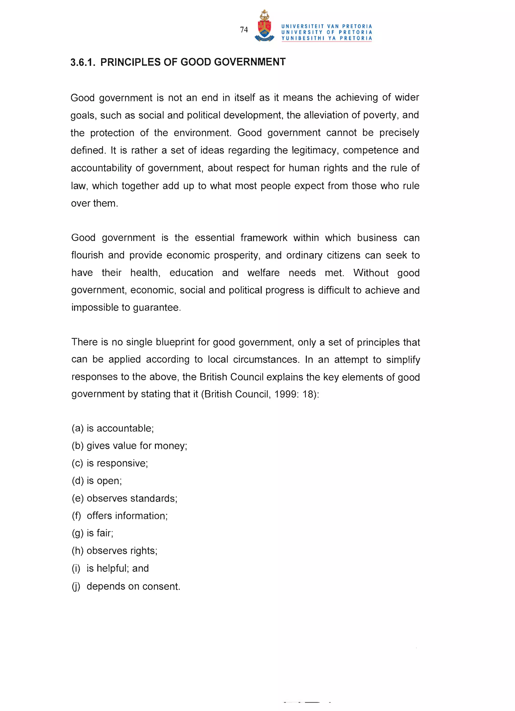 74


3.6.1. PRINCIPLES OF GOOD GOVERNMENT


Good government is not an end in itself as it means the achieving of wider
goals, such as social and political development, the alleviation of poverty, and
the protection of the environment. Good government cannot be precisely
defined. It is rather a set of ideas regarding the legitimacy, competence and
accountability of government, about respect for human rights and the rule of
law, which together add up to what most people expect from those who rule
over them.


Good government is the essential framework within which business can
flourish and provide economic prosperity, and ordinary citizens can seek to
have their health, education and welfare needs met. Without good
government, economic, social and political progress is difficult to achieve and
impossible to guarantee.


There is no single blueprint for good government, only a set of principles that
can be applied according to local circumstances. In an attempt to simplify
responses to the above, the British Council explains the key elements of good
government by stating that it (British Council, 1999: 18):


(a) is accountable;
(b) gives value for money;
(c) is responsive;
(d) is open;
(e) observes standards;
(f) offers information;
(g) is fair;
(h) observes rights;
(i) is helpful; and
0) depends on consent.
 
