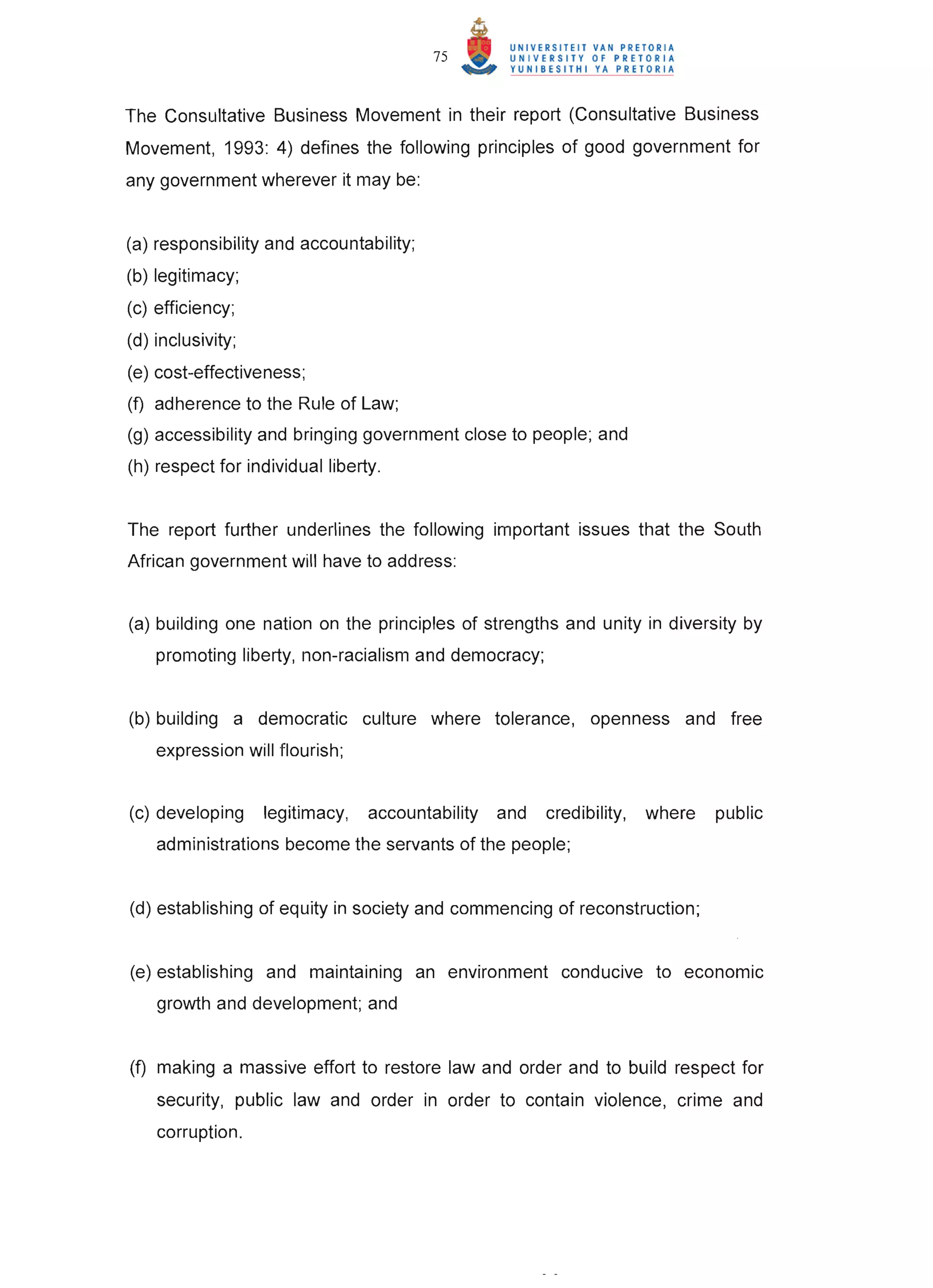 75



The Consultative Business Movement in their report (Consultative Business
Movement, 1993: 4) defines the following principles of good government for
any government wherever it may be:


(a) responsibility and accountability;
(b) legitimacy;
(c) efficiency;
(d) inclusivity;
(e) cost-effectiveness;
(f) adherence to the Rule of Law;
(g) accessibility and bringing government close to people; and
(h) respect for individual liberty.


The report further underlines the following important issues that the South
African government will have to address:


(a) building one nation on the principles of strengths and unity in diversity by
    promoting liberty, non-racialism and democracy;


(b) building a democratic culture where tolerance, openness and free
    expression will flourish;


(c) developing     legitimacy,   accountability   and   credibility,   where   public
    administrations become the servants of the people;


(d) establishing of equity in society and commencing of reconstruction;


(e) establishing and maintaining an environment conducive to economic
    growth and development; and


(f) making a massive effort to restore law and order and to build respect for
    security, public law and order in order to contain violence, crime and
    corruption.
 
