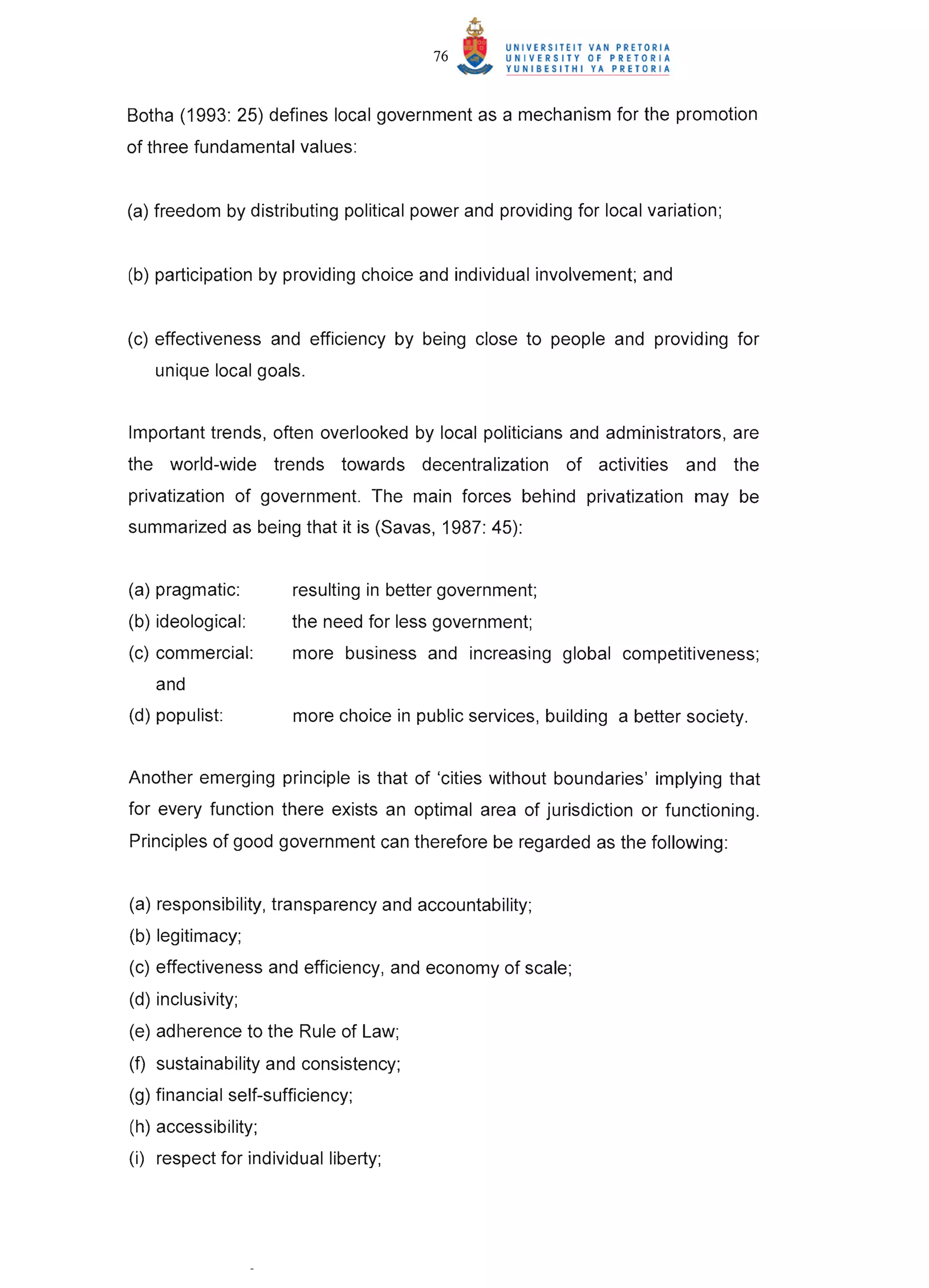76


Botha (1993: 25) defines local government as a mechanism for the promotion
of three fundamental values :


(a) freedom by distributing political power and providing for local variation;


(b) participation by providing choice and individual involvement; and


(c) effectiveness and efficiency by being close to people and providing for
   unique local goals.


Important trends, often overlooked by local politicians and administrators, are
the world-wide trends towards decentralization           of activities   and     the
privatization of government. The main forces behind privatization may be
summarized as being that it is (Savas, 1987: 45):


(a) pragmatic:        resulting in better government;
(b) ideological:      the need for less government;
(c) commercial:       more business and increasing global competitiveness;
   and
(d) populist:         more choice in public services, building a better society.


Another emerging principle is that of 'cities without boundaries' implying that
for every function there exists an optimal area of jurisdiction or functioning.
Principles of good government can therefore be regarded as the following:


(a) responsibility, transparency and accountability;
(b) legitimacy;
(c) effectiveness and efficiency, and economy of scale;
(d) inclusivity;
(e) adherence to the Rule of Law;
(f) sustainability and consistency;
(g) financial self-sufficiency;
(h) accessibility;
(i) respect for individual liberty;
 