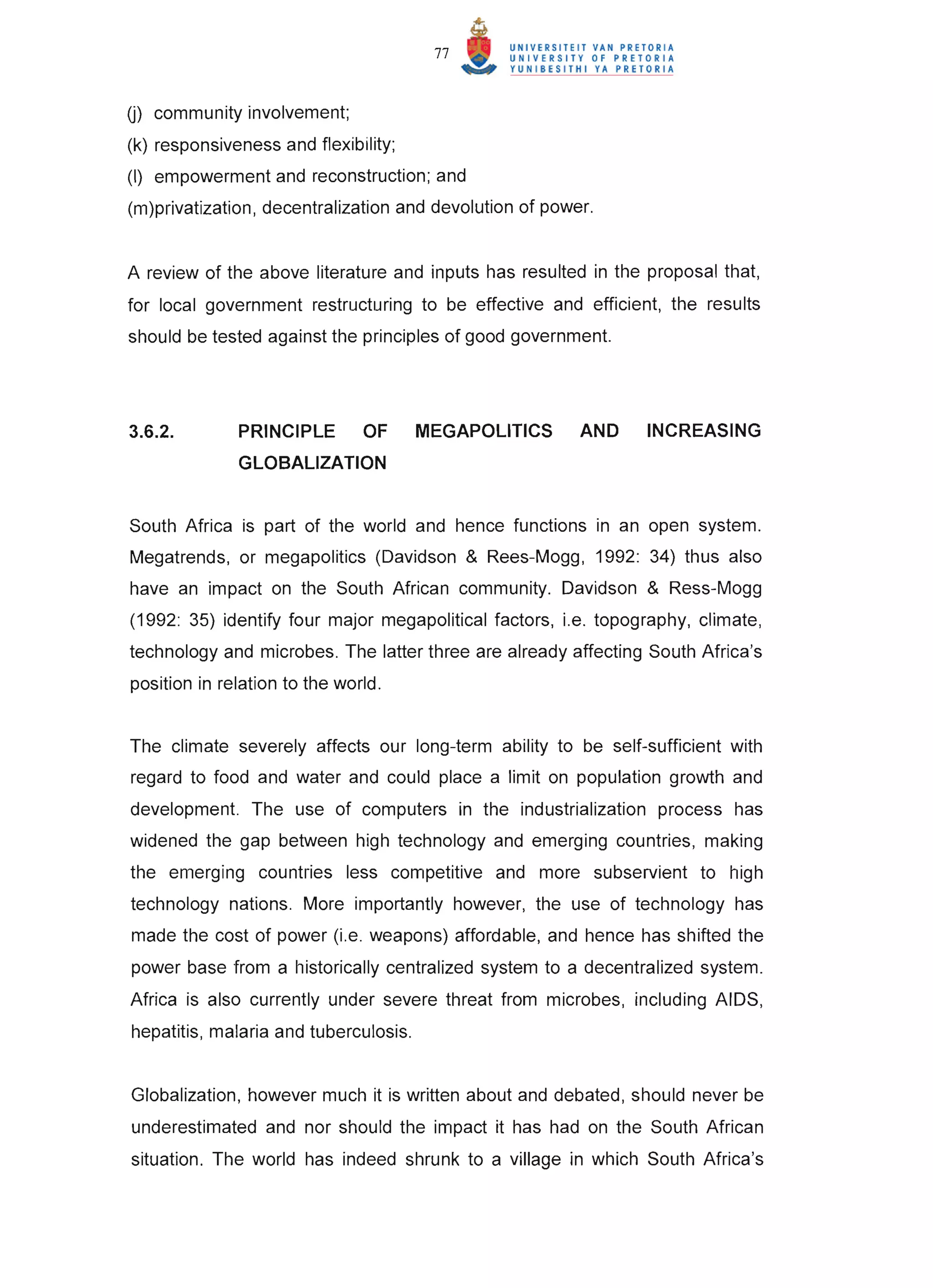 77



U) community involvement;
(k) responsiveness and flexibility;
(I) empowerment and reconstruction; and
(m)privatization, decentralization and devolution of power.


A review of the above literature and inputs has resulted in the proposal that,
for local government restructuring to be effective and efficient, the results
should be tested against the principles of good government.




3.6.2.        PRINCIPLE        OF      MEGAPOLITICS      AND    INCREASING
              GLOBALIZATION


South Africa is part of the world and hence functions in an open system.
Megatrends, or megapolitics (Davidson & Rees-Mogg, 1992: 34) thus also
have an impact on the South African community. Davidson & Ress-Mogg
(1992: 35) identify four major megapolitical factors, i.e. topography, climate,
technology and microbes. The latter three are already affecting South Africa's
position in relation to the world.


The climate severely affects our long-term ability to be self-sufficient with
regard to food and water and could place a limit on population growth and
development. The use of computers in the industrialization process has
widened the gap between high technology and emerging countries, making
the emerging countries less competitive and more subservient to high
technology nations. More importantly however, the use of technology has
made the cost of power (i.e. weapons) affordable, and hence has shifted the
power base from a historically centralized system to a decentralized system.
Africa is also currently under severe threat from microbes, including AIDS,
hepatitis, malaria and tuberculosis.


Globalization, however much it is written about and debated, should never be
underestimated and nor should the impact it has had on the South African
situation. The world has indeed shrunk to a village in which South Africa's
 