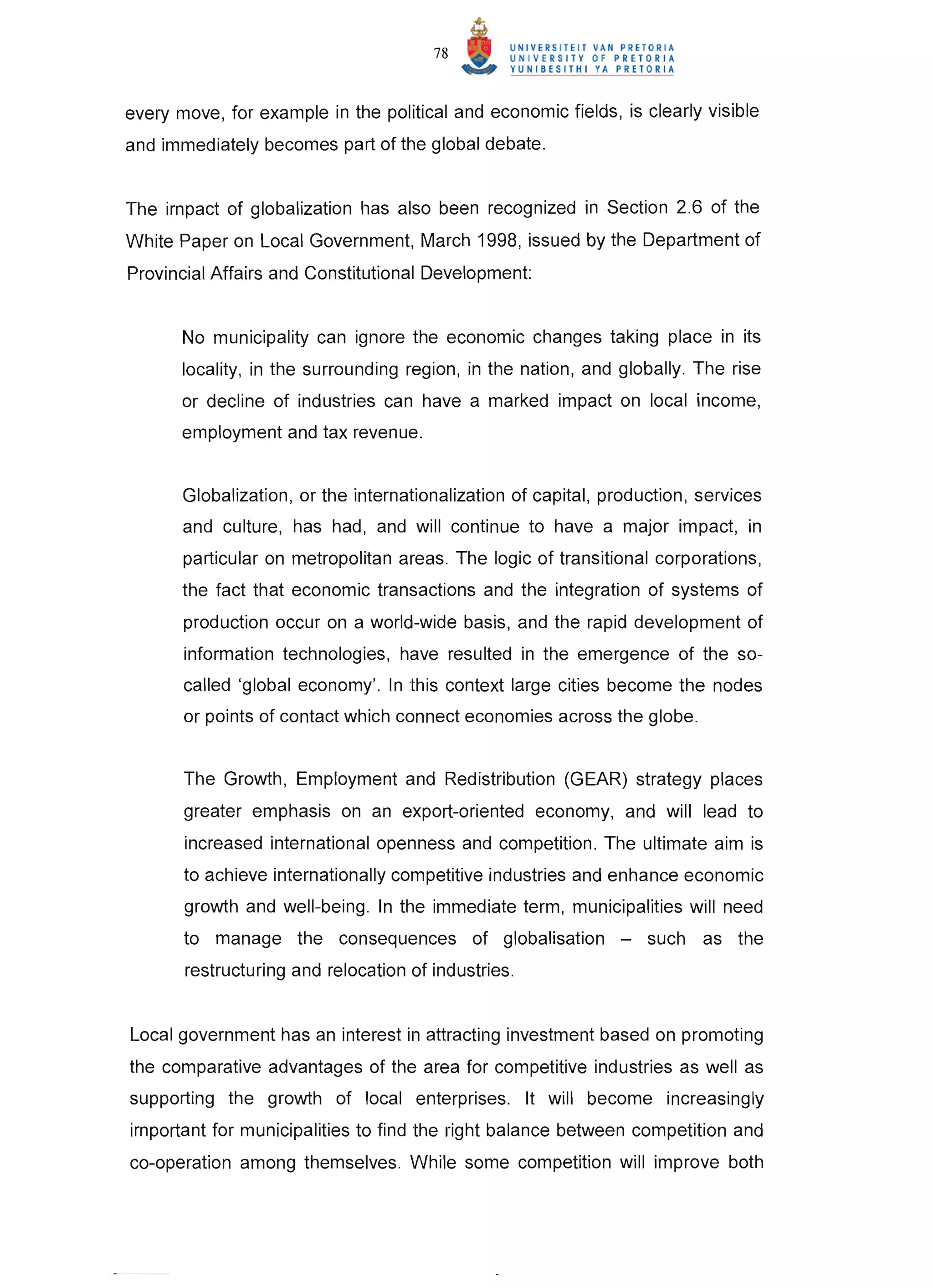 78



every move, for example in the political and economic fields, is clearly visible
and immediately becomes part of the global debate.


The impact of globalization has also been recognized in Section 2.6 of the
White Paper on Local Government, March 1998, issued by the Department of
Provincial Affairs and Constitutional Development:


       No municipality can ignore the economic changes taking place in its
       locality, in the surrounding region, in the nation, and globally. The rise
       or decline of industries can have a marked impact on local income,
       employment and tax revenue.


       Globalization, or the internationalization of capital, production, services
       and culture , has had , and will continue to have a major impact, in
       particular on metropolitan areas. The logic of transitional corporations ,
       the fact that economic transactions and the integration of systems of
       production occur on a world-wide basis, and the rapid development of
       information technologies, have resulted in the emergence of the so-
       called 'global economy'. In this context large cities become the nodes
       or points of contact which connect economies across the globe.


       The Growth, Employment and Redistribution (GEAR) strategy places
       greater emphasis on an export-oriented economy, and will lead to
       increased international openness and competition. The ultimate aim is
       to achieve internationally competitive industries and enhance economic
       growth and well-being . In the immediate term, municipalities will need
       to manage the consequences of globalisation -               such as the
       restructuring and relocation of industries.


Local government has an interest in attracting investment based on promoting
the comparative advantages of the area for competitive industries as well as
supporting the growth of local enterprises. It will become increasingly
important for municipalities to find the right balance between competition and
co-operation among themselves. While some competition will improve both
 