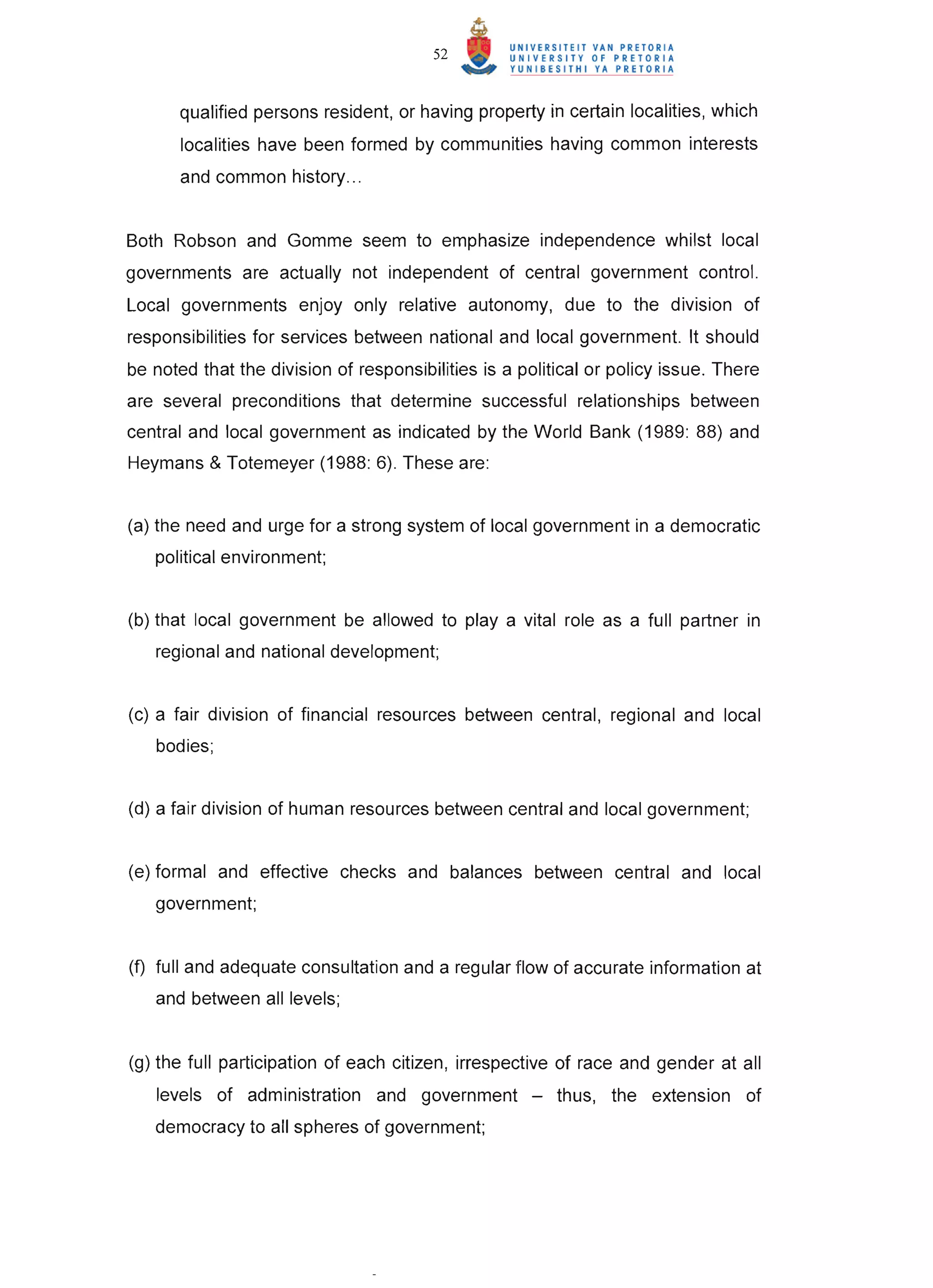 52


      qualified persons resident, or having property in certain localities, which
       localities have been formed by communities having common interests
       and common history ...


Both Robson and Gomme seem to emphasize independence whilst local
governments are actually not independent of central government control.
Local governments enjoy only relative autonomy, due to the division of
responsibilities for services between national and local government. It should
be noted that the division of responsibilities is a political or policy issue. There
are several preconditions that determine successful relationships between
central and local government as indicated by the World Bank (1989: 88) and
Heymans & Totemeyer (1988: 6). These are:


(a) the need and urge for a strong system of local government in a democratic
   political environment;


(b) that local government be allowed to playa vital role as a full partner in
   regional and national development;


(c) a fair division of financial resources between central, regional and local
   bodies;


(d) a fair division of human resources between central and local government;


(e) formal and effective checks and balances between central and local
   government;


(f) full and adequate consultation and a regular flow of accurate information at
   and between all levels;


(g) the full participation of each citizen, irrespective of race and gender at all
   levels of administration and government -             thus, the extension of
   democracy to all spheres of government;
 