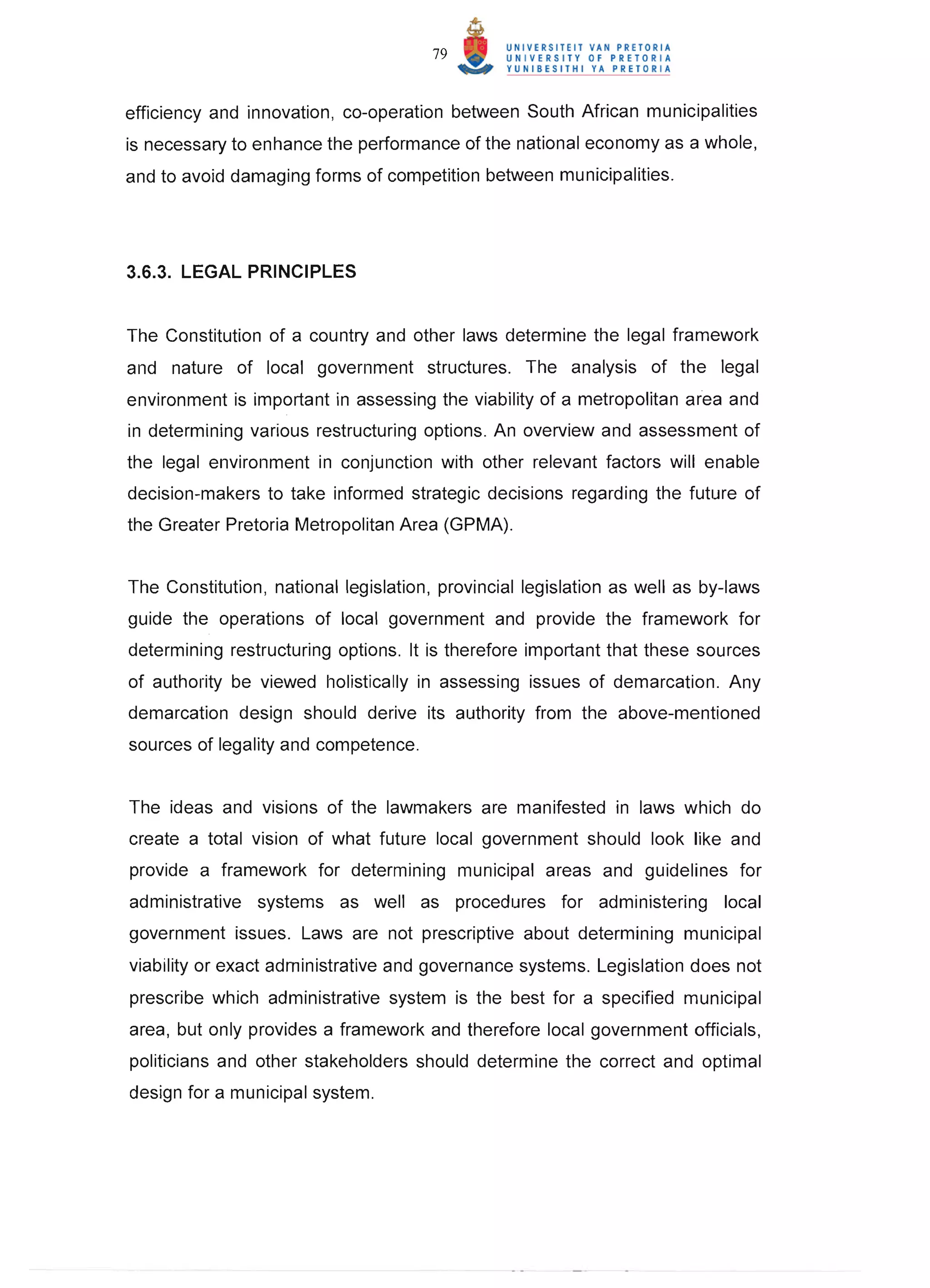 79


efficiency and innovation, co-operation between South African municipalities
is necessary to enhance the performance of the national economy as a whole,
and to avoid damaging forms of competition between municipalities.




3.6.3. LEGAL PRINCIPLES


The Constitution of a country and other laws determine the legal framework
and nature of local government structures. The analysis of the legal
environment is important in assessing the viability of a metropolitan area and
in determining various restructuring options . An overview and assessment of
the legal . environment in conjunction with other relevant factors will enable
decision-makers to take informed strategic decisions regarding the future of
the Greater Pretoria Metropolitan Area (GPMA).


The Constitution, national legislation, provincial legislation as well as by-laws
guide the operations of local government and provide the framework for
determining restructuring options. It is therefore important that these sources
of authority be viewed holistically in assessing issues of demarcation. Any
demarcation design should derive its authority from the above-mentioned
sources of legality and competence.


The ideas and visions of the lawmakers are manifested in laws which do
create a total vision of what future local government should look like and
provide a framework for determining municipal areas and guidelines for
administrative systems as well as procedures for administering local
government issues. Laws are not prescriptive about determining municipal
viability or exact administrative and governance systems. Legislation does not
prescribe which administrative system is the best for a specified municipal
area, but only provides a framework and therefore local government officials,
politicians and other stakeholders should determine the correct and optimal
design for a municipal system.
 