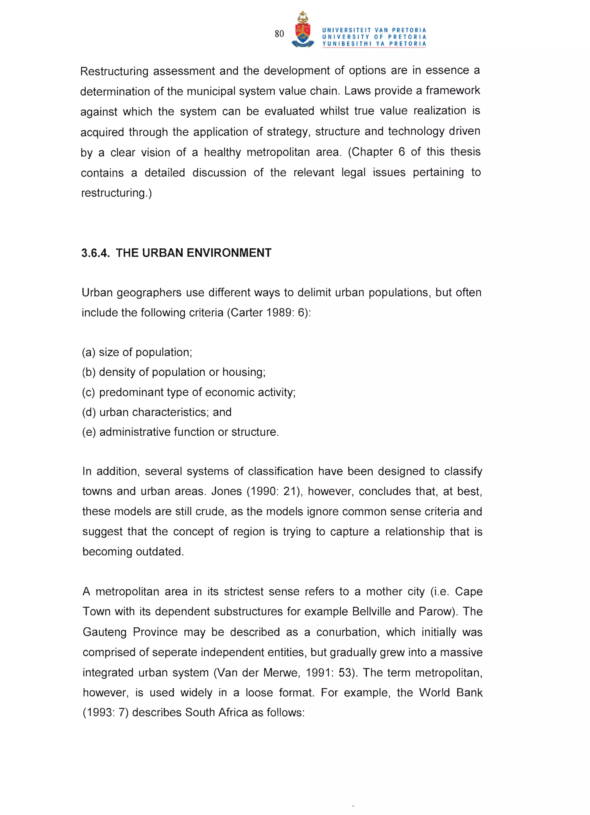 80


Restructuring assessment and the development of options are in essence a
determination of the municipal system value chain. Laws provide a framework
against which the system can be evaluated whilst true value realization is
acquired through the application of strategy, structure and technology driven
by a clear vision of a healthy metropolitan area. (Chapter 6 of this thesis
contains a detailed discussion of the relevant legal issues pertaining to
restructuring. )




3.6.4. THE URBAN ENVIRONMENT


Urban geographers use different ways to delimit urban populations, but often
include the following criteria (Carter 1989: 6):


(a) size of population;
(b) density of population or housing;
(c) predominant type of economic activity;
(d) urban characteristics; and
(e) administrative function or structure.


In addition, several systems of classification have been designed to classify
towns and urban areas. Jones (1990: 21), however, concludes that, at best,
these models are still crude, as the models ignore common sense criteria and
suggest that the concept of region is trying to capture a relationship that is
becoming outdated.


A metropolitan area in its strictest sense refers to a mother city (i.e. Cape
Town with its dependent substructures for example Bellville and Parow). The
Gauteng Province may be described as a conurbation, which initially was
comprised of seperate independent entities, but gradually grew into a massive
integrated urban system (Van der Merwe, 1991: 53). The term metropolitan,
however, is used widely in a loose format. For example, the World Bank
(1993: 7) describes South Africa as follows:
 