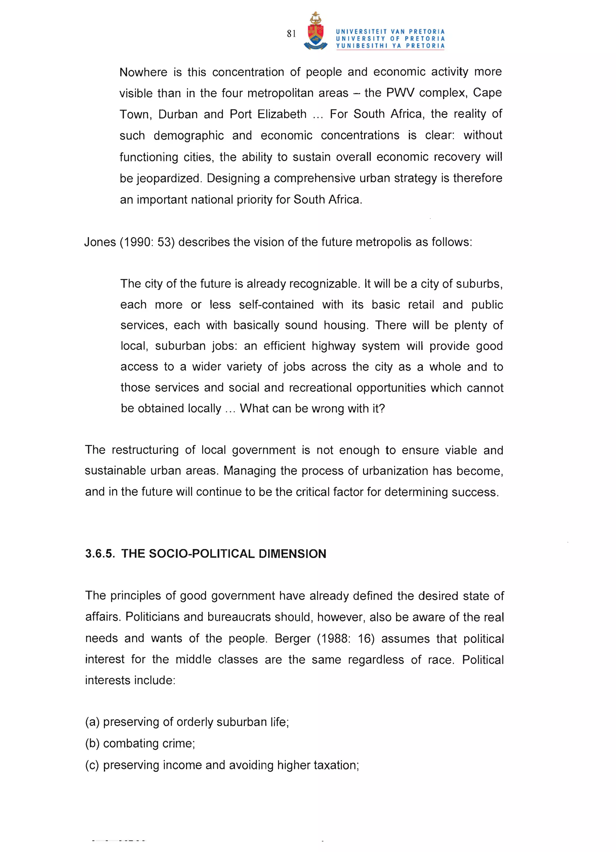 81



      Nowhere is this concentration of people and economic activity more
      visible than in the four metropolitan areas - the PWV complex, Cape
      Town, Durban and Port Elizabeth ... For South Africa, the reality of
      such demographic and economic concentrations is clear: without
      functioning cities, the ability to sustain overall economic recovery will
       be jeopardized . Designing a comprehensive urban strategy is therefore
      an important national priority for South Africa.


Jones (1990: 53) describes the vision of the future metropolis as follows:


       The city of the future is already recognizable. It will be a city of suburbs,
       each more or less self-contained with its basic retail and public
       services, each with basically sound housing. There will be plenty of
       local, suburban jobs: an efficient highway system will provide good
       access to a wider variety of jobs across the city as a whole and to
       those services and social and recreational opportunities which cannot
       be obtained locally ... What can be wrong with it?


The restructuring of local government is not enough to ensure viable and
sustainable urban areas. Managing the process of urbanization has become,
and in the future will continue to be the critical factor for determining success .




3.6.5. THE SOCIO-POLITICAL DIMENSION


The principles of good government have already defined the desired state of
affairs. Politicians and bureaucrats should, however, also be aware of the real
needs and wants of the people. Berger (1988: 16) assumes that political
interest for the middle classes are the same regardless of race. Political
interests include:


(a) preserving of orderly suburban life;
(b) combating crime;
(c) preserving income and avoiding higher taxation;
 