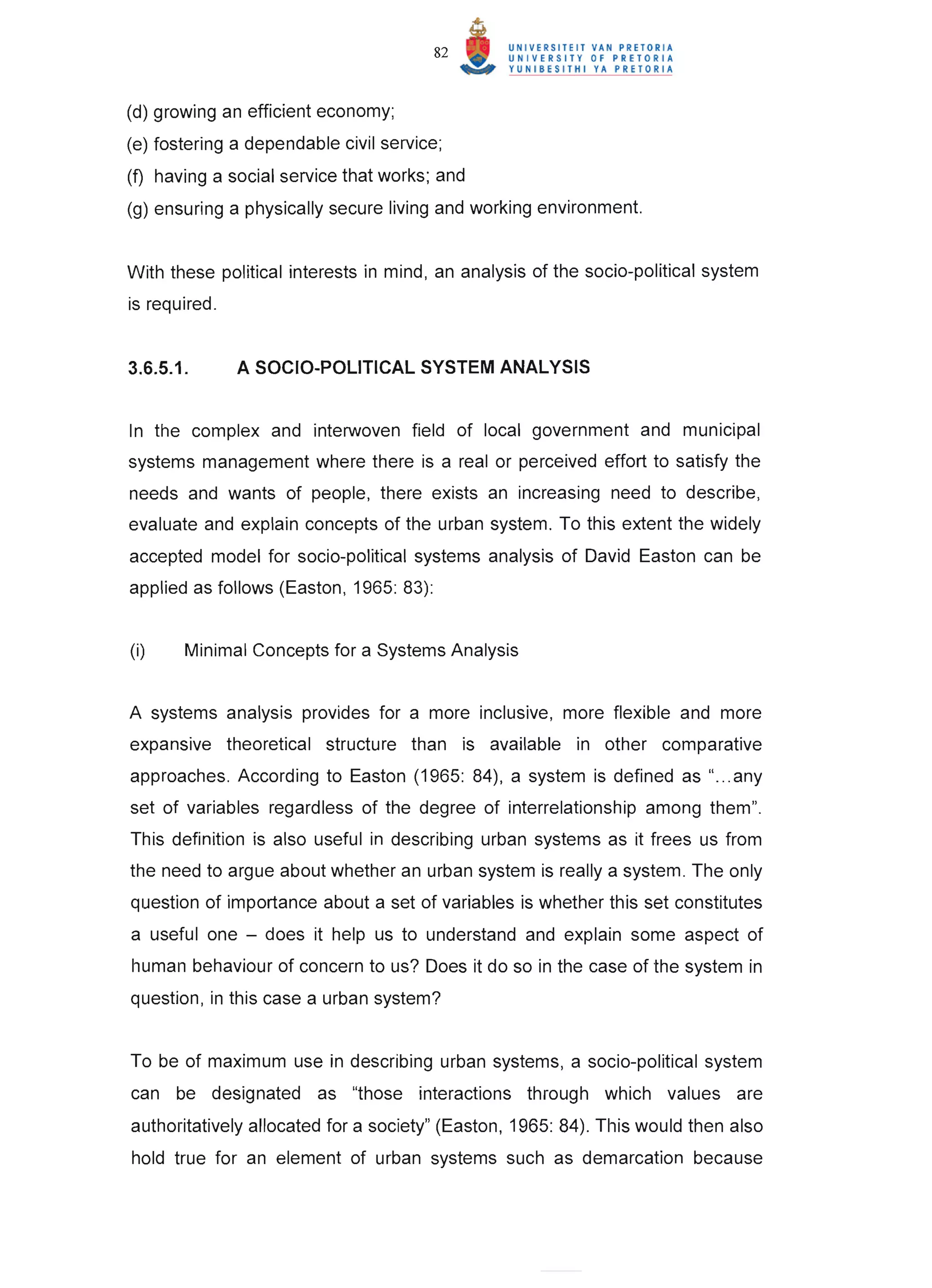 82



(d) growing an efficient economy;
(e) fostering a dependable civil service;
(f) having a social service that works; and
(g) ensuring a physically secure living and working environment.


With these political interests in mind, an analysis of the socio-political system
is required.


3.6.5.1.       A SOCIO-POLITICAL SYSTEM ANALYSIS


In the complex and interwoven field of local government and municipal
systems management where there is a real or perceived effort to satisfy the
needs and wants of people, there exists an increasing need to describe,
evaluate and explain concepts of the urban system. To this extent the widely
accepted model for socio-political systems analysis of David Easton can be
applied as follows (Easton, 1965: 83):


(i)    Minimal Concepts for a Systems Analysis


A systems analysis provides for a more inclusive, more flexible and more
expansive theoretical structure than is available in other comparative
approaches. According to Easton (1965: 84), a system is defined as " ... any
set of variables regardless of the degree of interrelationship among them".
This definition is also useful in describing urban systems as it frees us from
the need to argue about whether an urban system is really a system. The only
question of importance about a set of variables is whether this set constitutes
a useful one - does it help us to understand and explain some aspect of
human behaviour of concern to us? Does it do so in the case of the system in
question, in this case a urban system?


To be of maximum use in describing urban systems, a socio-political system
can be designated as "those interactions through which values are
authoritatively allocated for a society" (Easton, 1965: 84). This would then also
hold true for an element of urban systems such as demarcation because
 
