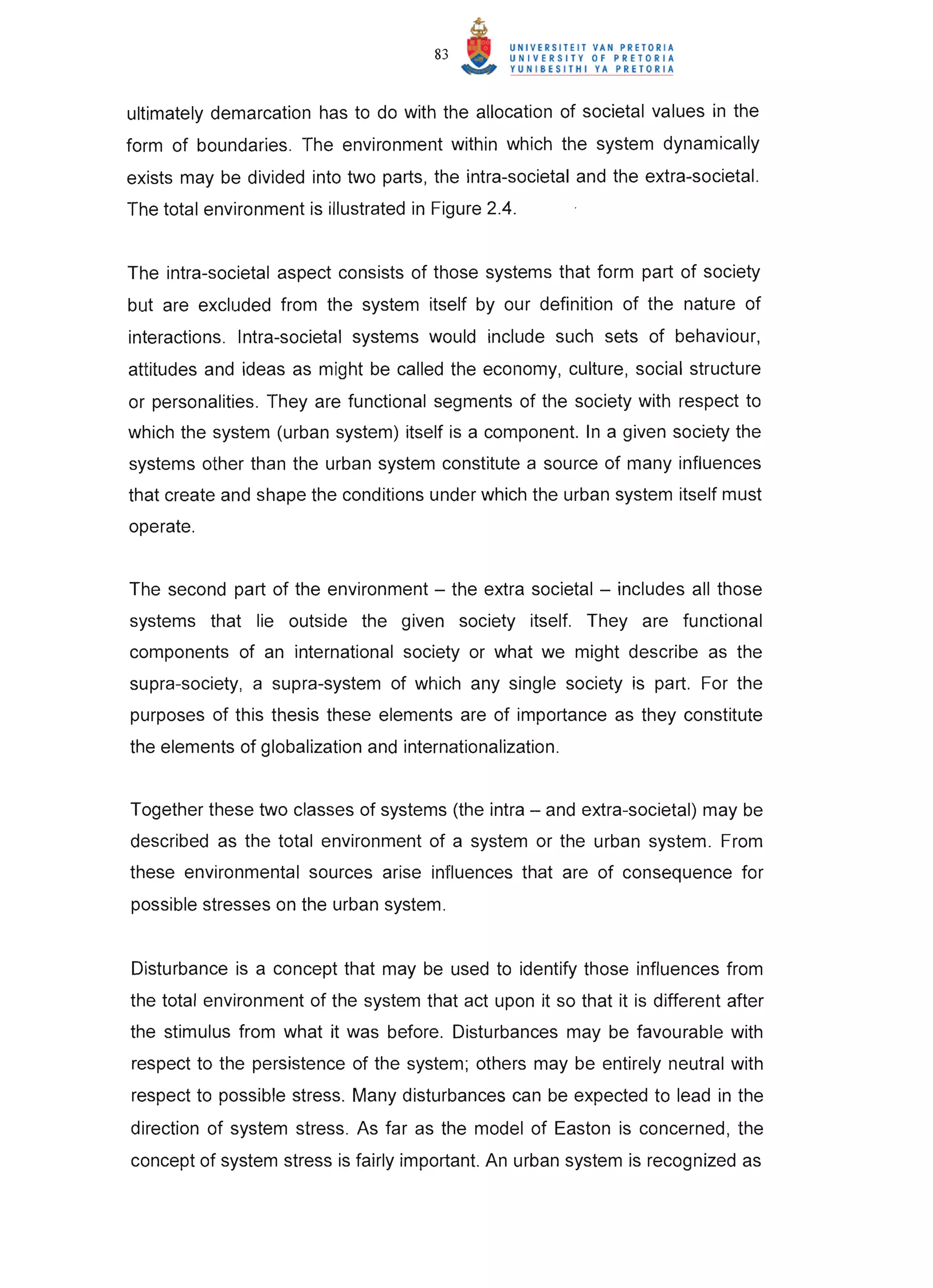 83


ultimately demarcation has to do with the allocation of societal values in the
form of boundaries. The environment within which the system dynamically
exists may be divided into two parts, the intra-societal and the extra-societal.
The total environment is illustrated in Figure 2.4.


The intra-societal aspect consists of those systems that form part of society
but are excluded from the system itself by our definition of the nature of
interactions. Intra-societal systems would include such sets of behaviour,
attitudes and ideas as might be called the economy, culture, social structure
or personalities. They are functional segments of the society with respect to
which the system (urban system) itself is a component. In a given society the
systems other than the urban system constitute a source of many influences
that create and shape the conditions under which the urban system itself must
operate.


The second part of the environment - the extra societal - includes all those
systems that lie outside the given society itself. They are functional
components of an international society or what we might describe as the
supra-society, a supra-system of which any single society is part. For the
purposes of this thesis these elements are of importance as they constitute
the elements of globalization and internationalization.


Together these two classes of systems (the intra - and extra-societal) may be
described as the total environment of a system or the urban system. From
these environmental sources arise influences that are of consequence for
possible stresses on the urban system.


Disturbance is a concept that may be used to identify those influences from
the total environment of the system that act upon it so that it is different after
the stimulus from what it was before. Disturbances may be favourable with
respect to the persistence of the system; others may be entirely neutral with
respect to possible stress. Many disturbances can be expected to lead in the
direction of system stress. As far as the model of Easton is concerned, the
concept of system stress is fairly important. An urban system is recognized as
 