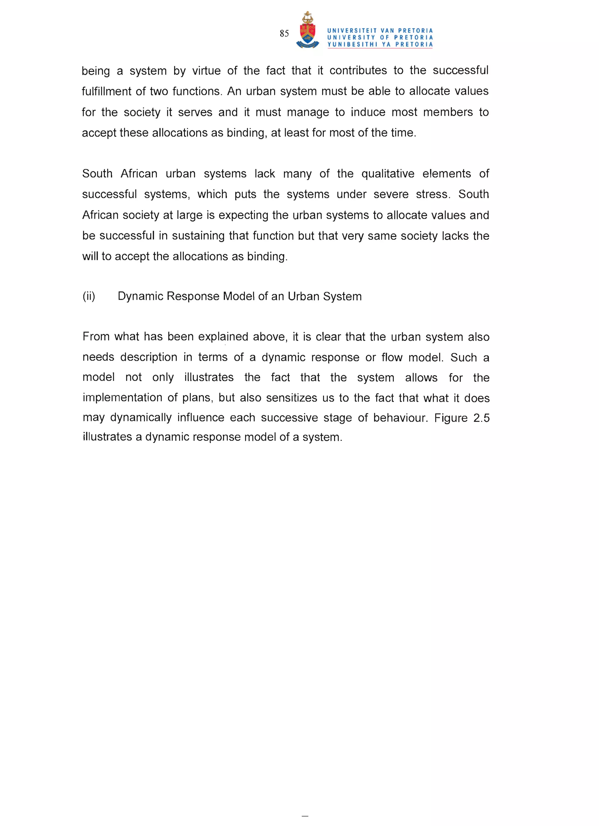 85


being a system by virtue of the fact that it contributes to the successful
fulfillment of two functions . An urban system must be able to allocate values
for the society it serves and it must manage to induce most members to
accept these allocations as binding, at least for most of the time .


South African urban systems lack many of the qualitative elements of
successful systems, which puts the systems under severe stress . South
African society at large is expecting the urban systems to allocate values and
be successful in sustaining that function but that very same society lacks the
will to accept the allocations as binding.


(ii)   Dynamic Response Model of an Urban System


From what has been explained above, it is clear that the urban system also
needs description in terms of a dynamic response or flow model. Such a
model not only illustrates the fact that the system allows for the
implementation of plans, but also sensitizes us to the fact that what it does
may dynamically influence each successive stage of behaviour. Figure 2.5
illustrates a dynamic response model of a system.
 