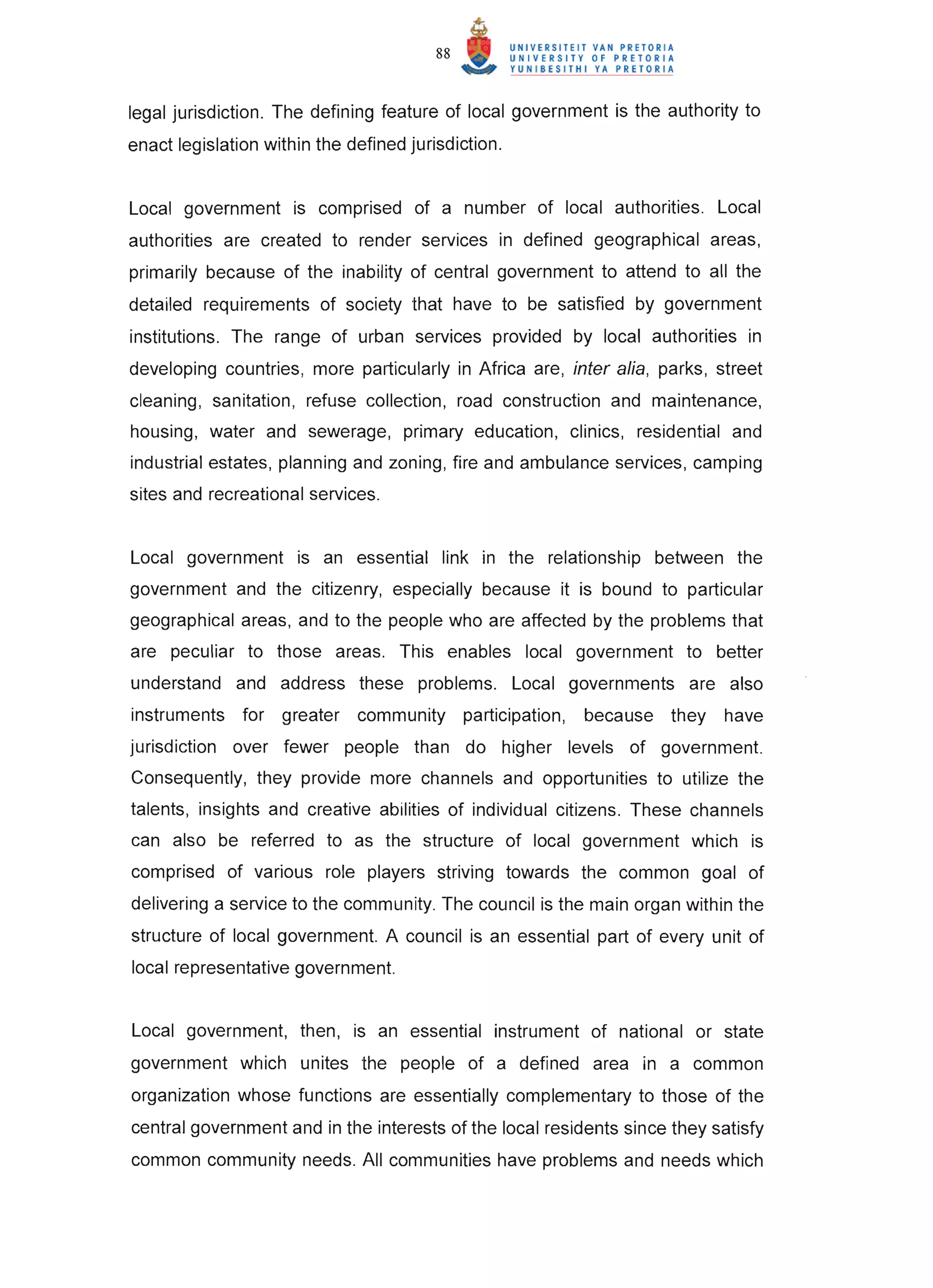 88


legal jurisdiction. The defining feature of local government is the authority to
enact legislation within the defined jurisdiction.


Local government is comprised of a number of local authorities. Local
authorities are created to render services in defined geographical areas,
primarily because of the inability of central government to attend to all the
detailed requirements of society that have to be satisfied by government
institutions. The range of urban services provided by local authorities in
developing countries, more particularly in Africa are, inter alia, parks, street
cleaning, sanitation , refuse collection, road construction and maintenance,
housing, water and sewerage, primary education, clinics, residential and
industrial estates, planning and zoning, fire and ambulance services, camping
sites and recreational services.


Local government is an essential link in the relationship between the
government and the citizenry, especially because it is bound to particular
geographical areas, and to the people who are affected by the problems that
are peculiar to those areas. This enables local government to better
understand and address these problems. Local governments are also
instruments for greater community             participation,   because   they   have
jurisdiction over fewer people than do higher levels of government.
Consequently, they provide more channels and opportunities to utilize the
talents, insights and creative abilities of individual citizens. These channels
can also be referred to as the structure of local government which is
comprised of various role players striving towards the common goal of
delivering a service to the community. The council is the main organ within the
structure of local government. A council is an essential part of every unit of
local representative government.


Local government, then, is an essential instrument of national or state
government which unites the people of a defined area in a common
organization whose functions are essentially complementary to those of the
central government and in the interests of the local residents since they satisfy
common community needs. All communities have problems and needs which
 