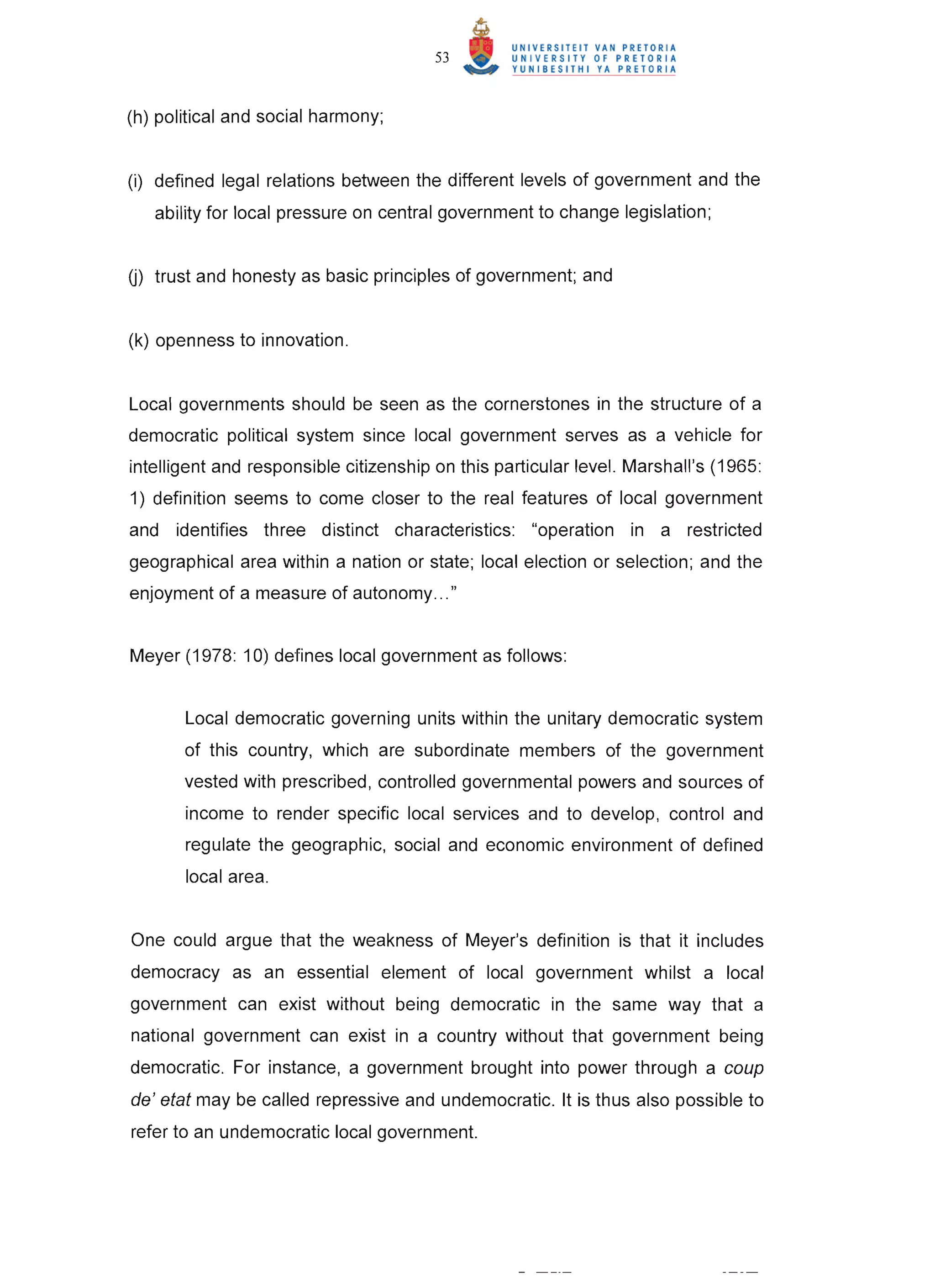 53


(h) political and social harmony;


(i) defined legal relations between the different levels of government and the
   ability for local pressure on central government to change legislation;


0) trust and honesty as basic principles of government; and


(k) openness to innovation .


Local governments should be seen as the cornerstones in the structure of a
democratic political system since local government serves as a vehicle for
intelligent and responsible citizenship on this particular level. Marshall's (1965:
1) definition seems to come closer to the real features of local government
and identifies three distinct characteristics: "operation in a restricted
geographical area within a nation or state; local election or selection; and the
enjoyment of a measure of autonomy ... "


Meyer (1978: 10) defines local government as follows:


       Local democratic governing units within the unitary democratic system
       of this country, which are subordinate members of the government
       vested with prescribed, controlled governmental powers and sources of
       income to render specific local services and to develop, control and
       regulate the geographic, social and economic environment of defined
       local area.


One could argue that the weakness of Meyer's definition is that it includes
democracy as an essential element of local government whilst a local
government can exist without being democratic in the same way that a
national government can exist in a country without that government being
democratic. For instance, a government brought into power through a coup
de ' etat may be called repressive and undemocratic. It is thus also possible to
refer to an undemocratic local government.
 