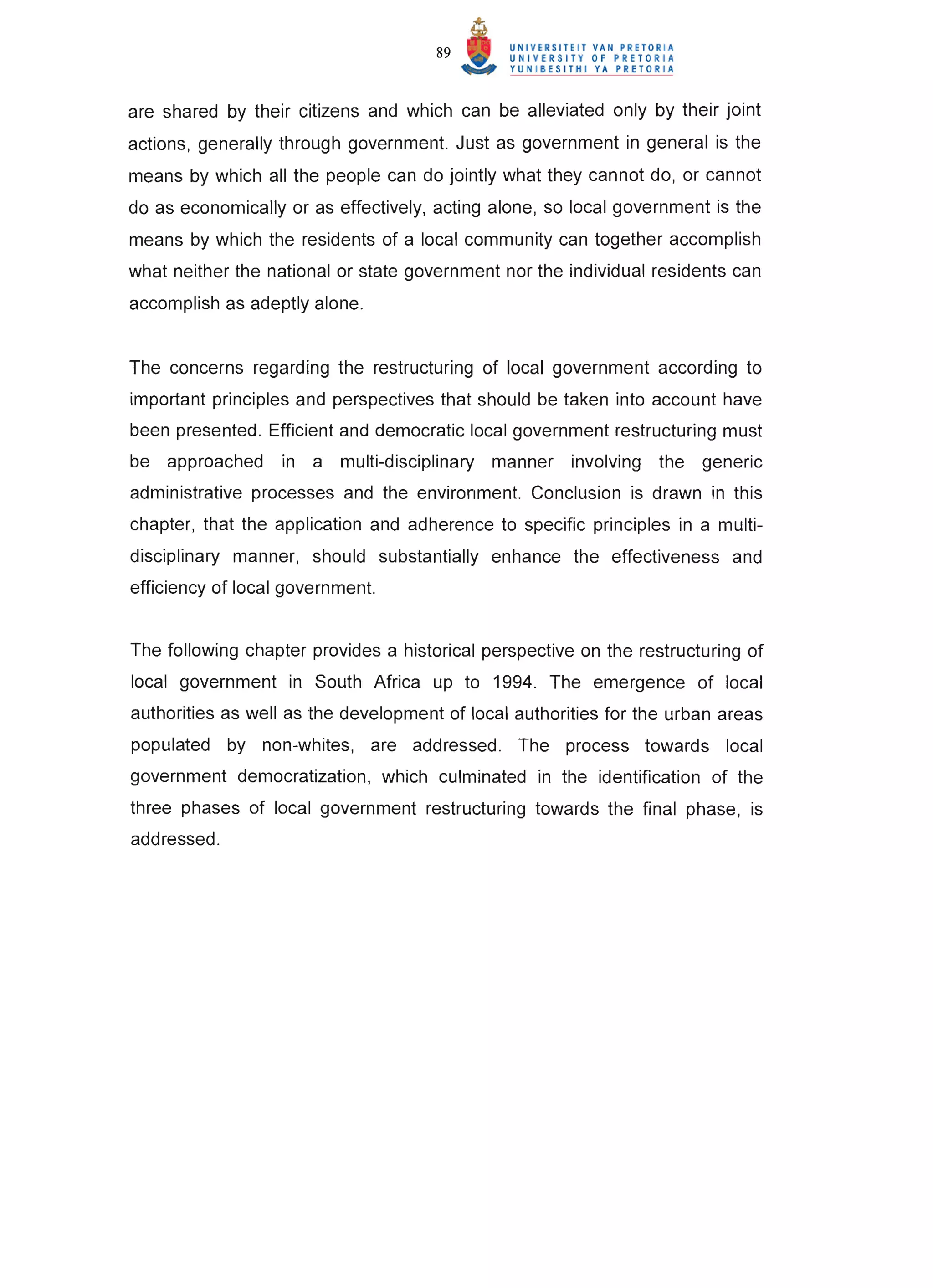 89


are shared by their citizens and which can be alleviated only by their joint
actions, generally through government. Just as government in general is the
means by which all the people can do jointly what they cannot do, or cannot
do as economically or as effectively, acting alone, so local government is the
means by which the residents of a local community can together accomplish
what neither the national or state government nor the individual residents can
accomplish as adeptly alone.


The concerns regarding the restructuring of local government according to
important principles and perspectives that should be taken into account have
been presented. Efficient and democratic local government restructuring must
be approached      in   a multi-disciplinary manner involving the      generic
administrative processes and the environment. Conclusion is drawn in this
chapter, that the application and adherence to specific principles in a multi-
disciplinary manner, should substantially enhance the effectiveness and
efficiency of local government.


The following chapter provides a historical perspective on the restructuring of
local government in South Africa up to 1994. The emergence of local
authorities as well as the development of local authorities for the urban areas
populated by non-whites, are addressed. The process towards local
government democratization, which culminated in the identification of the
three phases of local government restructuring towards the final phase, is
addressed.
 