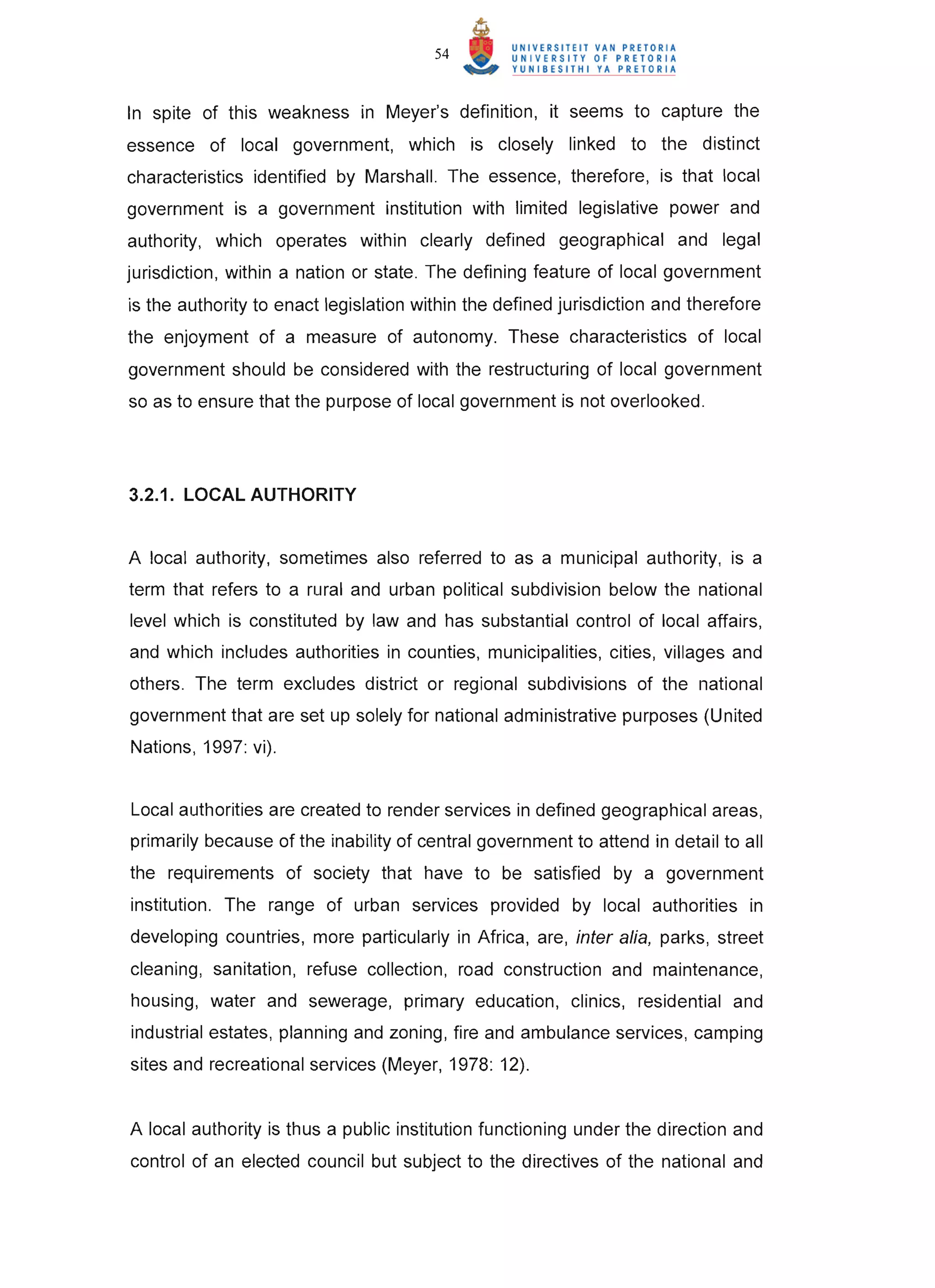 54



In spite of this weakness in Meyer's definition, it seems to capture the
essence of local government, which is closely linked to the distinct
characteristics identified by Marshall. The essence, therefore, is that local
government is a government institution with limited legislative power and
authority, which operates within clearly defined geographical and legal
jurisdiction, within a nation or state. The defining feature of local government
is the authority to enact legislation within the defined jurisdiction and therefore
the enjoyment of a measure of autonomy. These characteristics of local
government should be considered with the restructuring of local government
so as to ensure that the purpose of local government is not overlooked.




3.2.1. LOCAL AUTHORITY


A local authority, sometimes also referred to as a municipal authority, is a
term that refers to a rural and urban political subdivision below the national
level which is constituted by law and has substantial control of local affairs,
and which includes authorities in counties, municipalities, cities, villages and
others. The term excludes district or regional subdivisions of the national
government that are set up solely for national administrative purposes (United
Nations, 1997: vi).


Local authorities are created to render services in defined geographical areas,
primarily because of the inability of central government to attend in detail to all
the requirements of society that have to be satisfied by a government
institution. The range of urban services provided by local authorities in
developing countries, more particularly in Africa, are, inter alia, parks, street
cleaning, sanitation, refuse collection, road construction and maintenance,
housing, water and sewerage, primary education, clinics, residential and
industrial estates, planning and zoning, fire and ambulance services, camping
sites and recreational services (Meyer, 1978: 12).


A local authority is thus a public institution functioning under the direction and
control of an elected council but subject to the directives of the national and
 