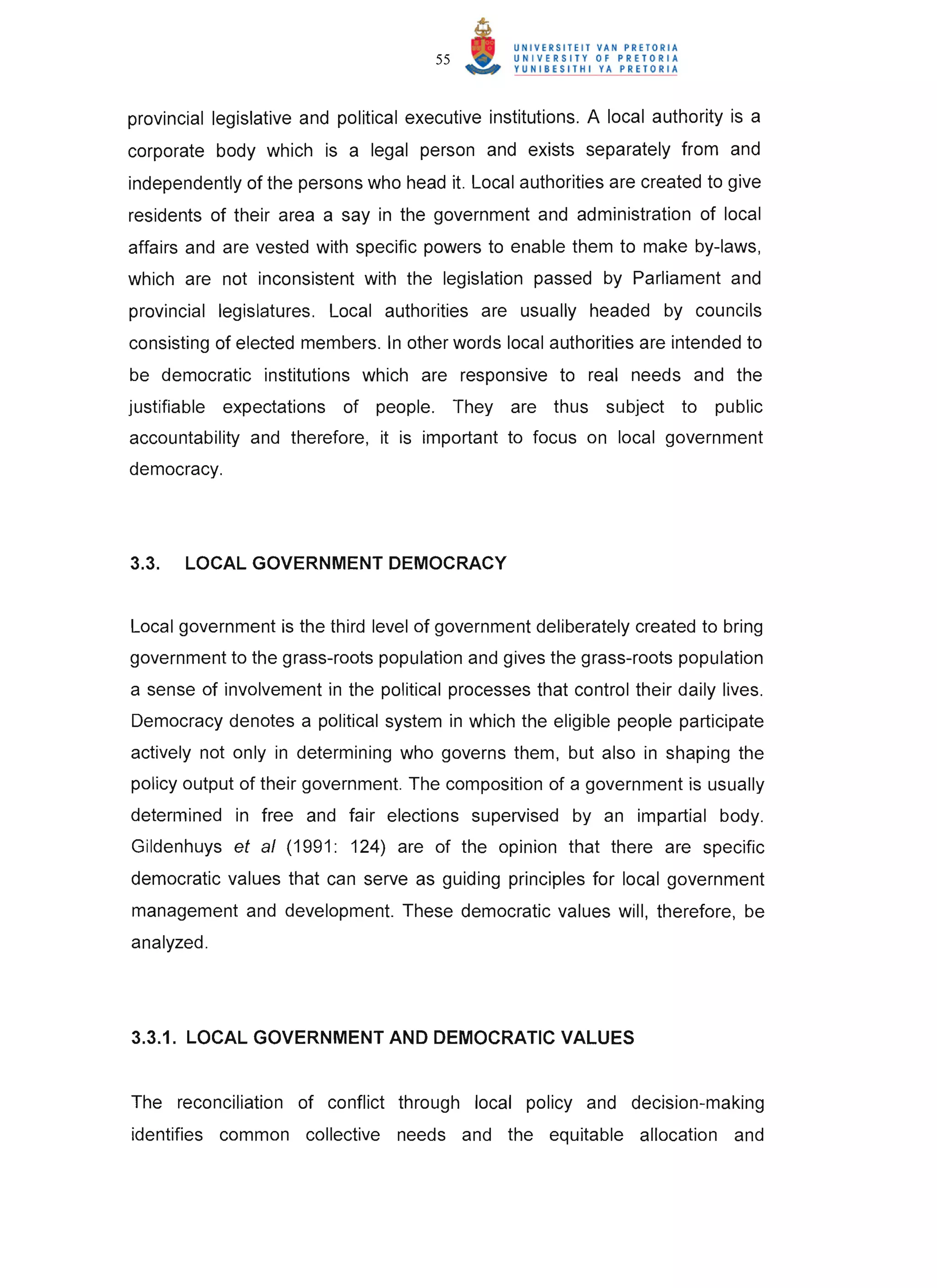 55


provincial legislative and political executive institutions. A local authority is a
corporate body which is a legal person and exists separately from and
independently of the persons who head it. Local authorities are created to give
residents of their area a say in the government and administration of local
affairs and are vested with specific powers to enable them to make by-laws,
which are not inconsistent with the legislation passed by Parliament and
provincial legislatures. Local authorities are usually headed by councils
consisting of elected members. In other words local authorities are intended to
be democratic institutions which are responsive to real needs and the
justifiable expectations of people.          They are thus    subject to     public
accountability and therefore, it is important to focus on local government
democracy.




3.3.   LOCAL GOVERNMENT DEMOCRACY


Local government is the third level of government deliberately created to bring
government to the grass-roots population and gives the grass-roots population
a sense of involvement in the political processes that control their daily lives.
Democracy denotes a political system in which the eligible people participate
actively not only in determining who governs them, but also in shaping the
policy output of their government. The composition of a government is usually
determined in free and fair elections supervised by an impartial body.
Gildenhuys et al (1991: 124) are of the opinion that there are specific
democratic values that can serve as guiding principles for local government
management and development. These democratic values will, therefore, be
analyzed.




3.3.1. LOCAL GOVERNMENT AND DEMOCRATIC VALUES


The reconciliation of conflict through local policy and decision-making
identifies common collective needs and the equitable allocation and
 