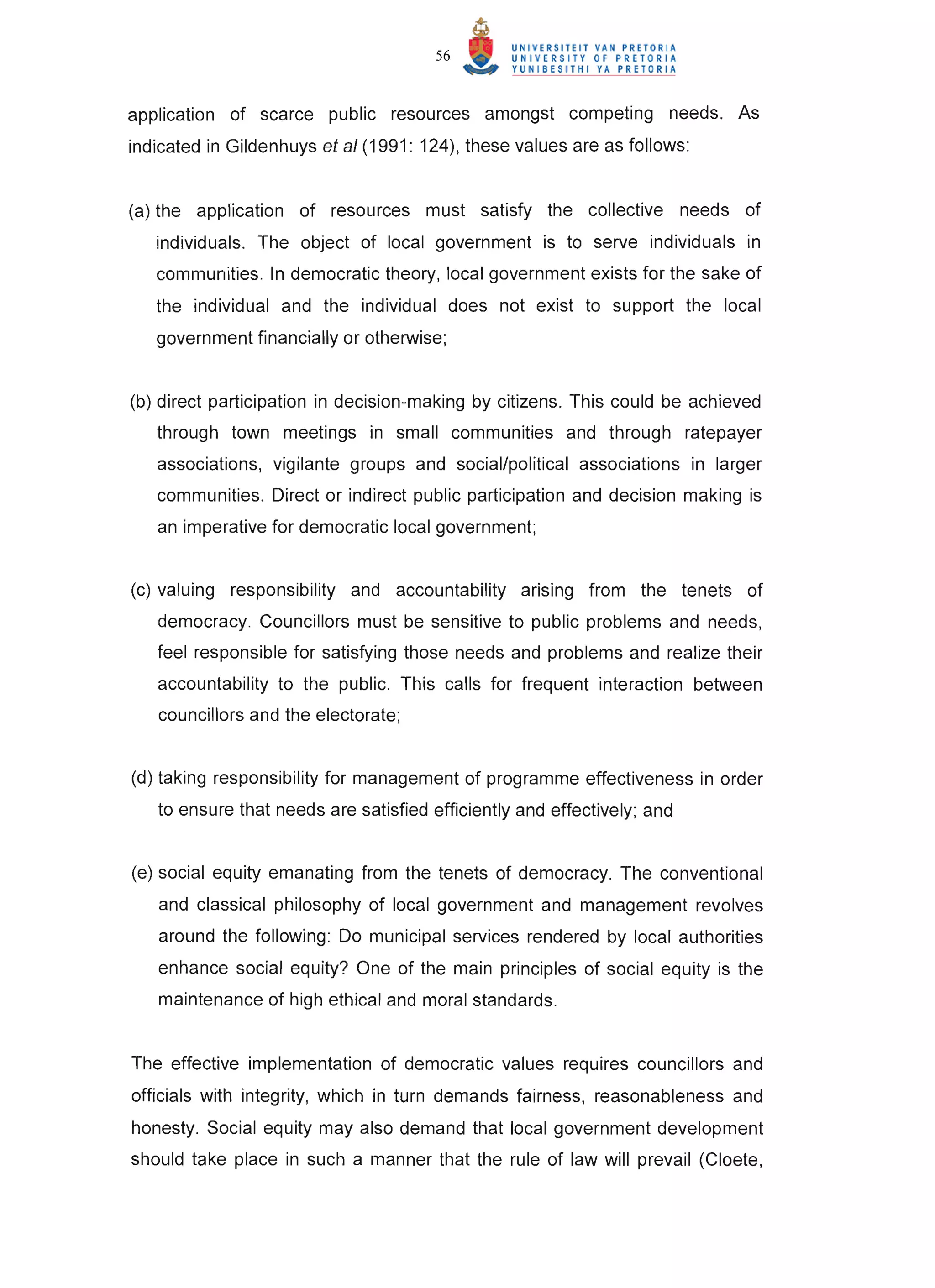 56



application of scarce public resources amongst competing needs. As
indicated in Gildenhuys et a/ (1991: 124), these values are as follows :


(a) the application of resources must satisfy the collective needs of
   individuals. The object of local government is to serve individuals in
   communities . In democratic theory, local government exists for the sake of
   the individual and the individual does not exist to support the local
   government financially or otherwise;


(b) direct participation in decision-making by citizens. This could be achieved
   through town meetings in small communities and through ratepayer
   associations, vigilante groups and social/political associations in larger
   communities. Direct or indirect public participation and decision making is
   an imperative for democratic local government;


(c) valuing responsibility and accountability arising from the tenets of
   democracy. Councillors must be sensitive to public problems and needs,
   feel responsible for satisfying those needs and problems and realize their
   accountability to the public. This calls for frequent interaction between
   councillors and the electorate;


(d) taking responsibility for management of programme effectiveness in order
   to ensure that needs are satisfied efficiently and effectively; and


(e) social equity emanating from the tenets of democracy. The conventional
   and classical philosophy of local government and management revolves
   around the following : Do municipal services rendered by local authorities
   enhance social equity? One of the main principles of social equity is the
   maintenance of high ethical and moral standards.


The effective implementation of democratic values requires councillors and
officials with integrity, which in turn demands fairness, reasonableness and
honesty. Social equity may also demand that local government development
should take place in such a manner that the rule of law will prevail (Cloete,
 