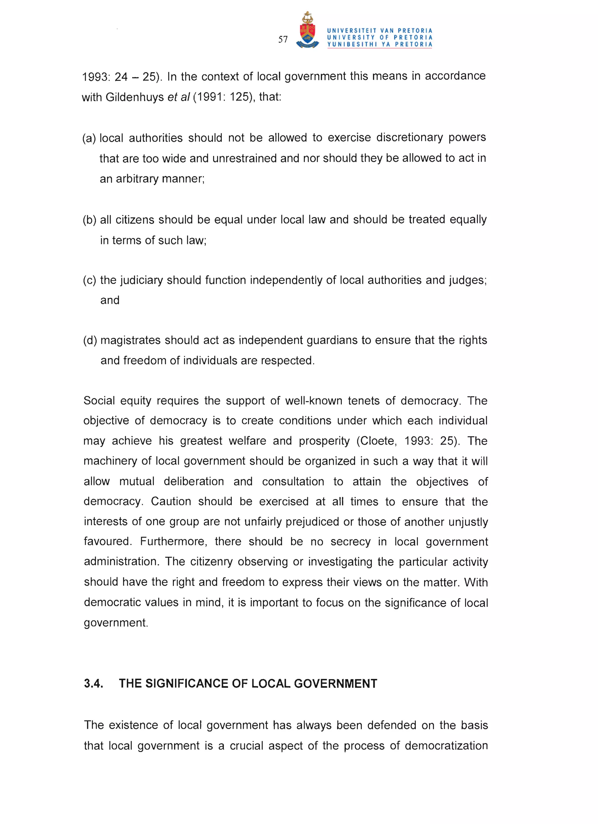 57



1993: 24 - 25). In the context of local government this means in accordance
with Gildenhuys et al (1991 : 125), that:


(a) local authorities should not be allowed to exercise discretionary powers
   that are too wide and unrestrained and nor should they be allowed to act in
   an arbitrary manner;


(b) all citizens should be equal under local law and should be treated equally
   in terms of such law;


(c) the judiciary should function independently of local authorities and judges;
   and


(d) magistrates should act as independent guardians to ensure that the rights
   and freedom of individuals are respected.


Social equity requires the support of well-known tenets of democracy. The
objective of democracy is to create conditions under which each individual
may achieve his greatest welfare and prosperity (Cloete, 1993: 25). The
machinery of local government should be organized in such a way that it will
allow mutual deliberation and consultation to attain the objectives of
democracy. Caution should be exercised at all times to ensure that the
interests of one group are not unfairly prejudiced or those of another unjustly
favoured. Furthermore, there should be no secrecy in local government
administration. The citizenry observing or investigating the particular activity
should have the right and freedom to express their views on the matter. With
democratic values in mind, it is important to focus on the significance of local
government.




3.4.   THE SIGNIFICANCE OF LOCAL GOVERNMENT


The existence of local government has always been defended on the basis
that local government is a crucial aspect of the process of democratization
 