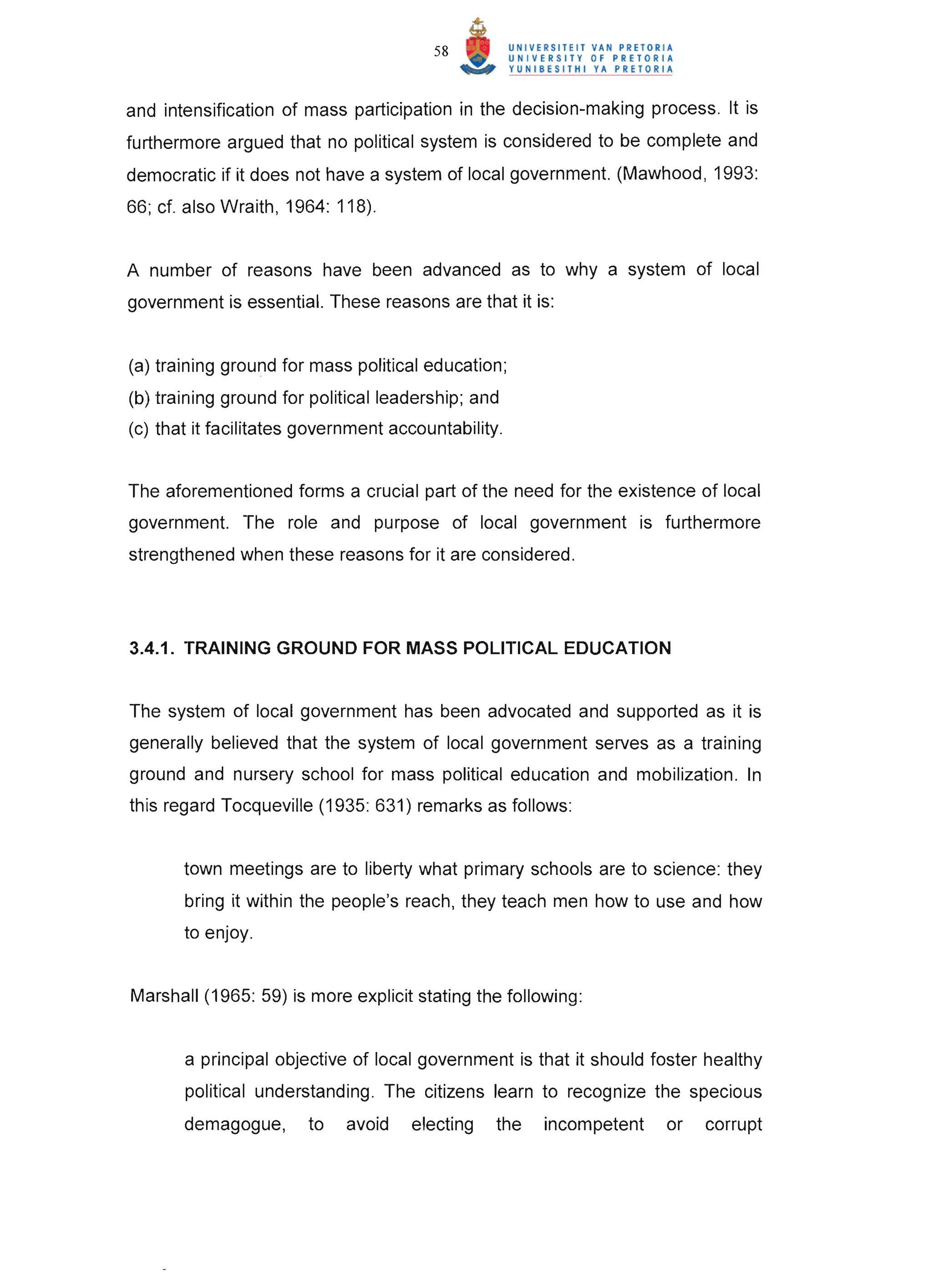 58



and intensification of mass participation in the decision-making process. It is
furthermore argued that no political system is considered to be complete and
democratic if it does not have a system of local government. (Mawhood, 1993:
66; ct. also Wraith, 1964: 118).


A number of reasons have been advanced as to why a system of local
government is essential. These reasons are that it is:


(a) training ground for mass political education;
(b) training ground for political leadership; and
(c) that it facilitates government accountability.


The aforementioned forms a crucial part of the need for the existence of local
government. The role and purpose of local government is furthermore
strengthened when these reasons for it are considered.




3.4.1. TRAINING GROUND FOR MASS POLITICAL EDUCATION


The system of local government has been advocated and supported as it is
generally believed that the system of local government serves as a training
ground and nursery school for mass political education and mobilization. In
this regard Tocqueville (1935: 631) remarks as follows:


       town meetings are to liberty what primary schools are to science: they
       bring it within the people's reach, they teach men how to use and how
       to enjoy.


Marshall (1965: 59) is more explicit stating the following:


       a principal objective of local government is that it should foster healthy
       political understanding. The citizens learn to recognize the specious
       demagogue,       to   avoid   electing    the   incompetent   or   corrupt
 