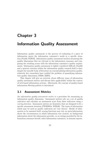 Chapter 3
Information Quality Assessment
Information quality assessment is the process of evaluating if a piece of
information meets the information consumer’s needs in a speciﬁc situa-
tion [Nau02, PLW02]. Information quality assessment involves measuring the
quality dimensions that are relevant to the information consumer and com-
paring the resulting scores with the information consumer’s quality require-
ments. Information quality assessment is rightly considered diﬃcult [Nau02]
and a general criticism within the information quality research ﬁeld is that,
despite the sizeable body of literature on conceptualizing information quality,
relatively few researchers have tackled the problem of quantifying informa-
tion quality dimensions [NR00, KB05].
This chapter will give an overview about diﬀerent types of information
quality assessment metrics and discuss their applicability within the context
of web-based information systems. Afterwards, the concept of quality-based
information ﬁltering policies is introduced.
3.1 Assessment Metrics
An information quality assessment metric is a procedure for measuring an
information quality dimension. Assessment metrics rely on a set of quality
indicators and calculate an assessment score from these indicators using a
scoring function. Assessment metrics are heuristics that are designed to ﬁt a
speciﬁc assessment situation [PWKR05a, WZL00]. The types of information
which may be used as quality indicators are very diverse. Beside of infor-
mation to be assessed itself, scoring functions may rely on meta-information
about the circumstances in which information was created, on background
information about the information provider, or on ratings provided by the in-
formation consumer herself, other information consumers, or domain experts.
23
 