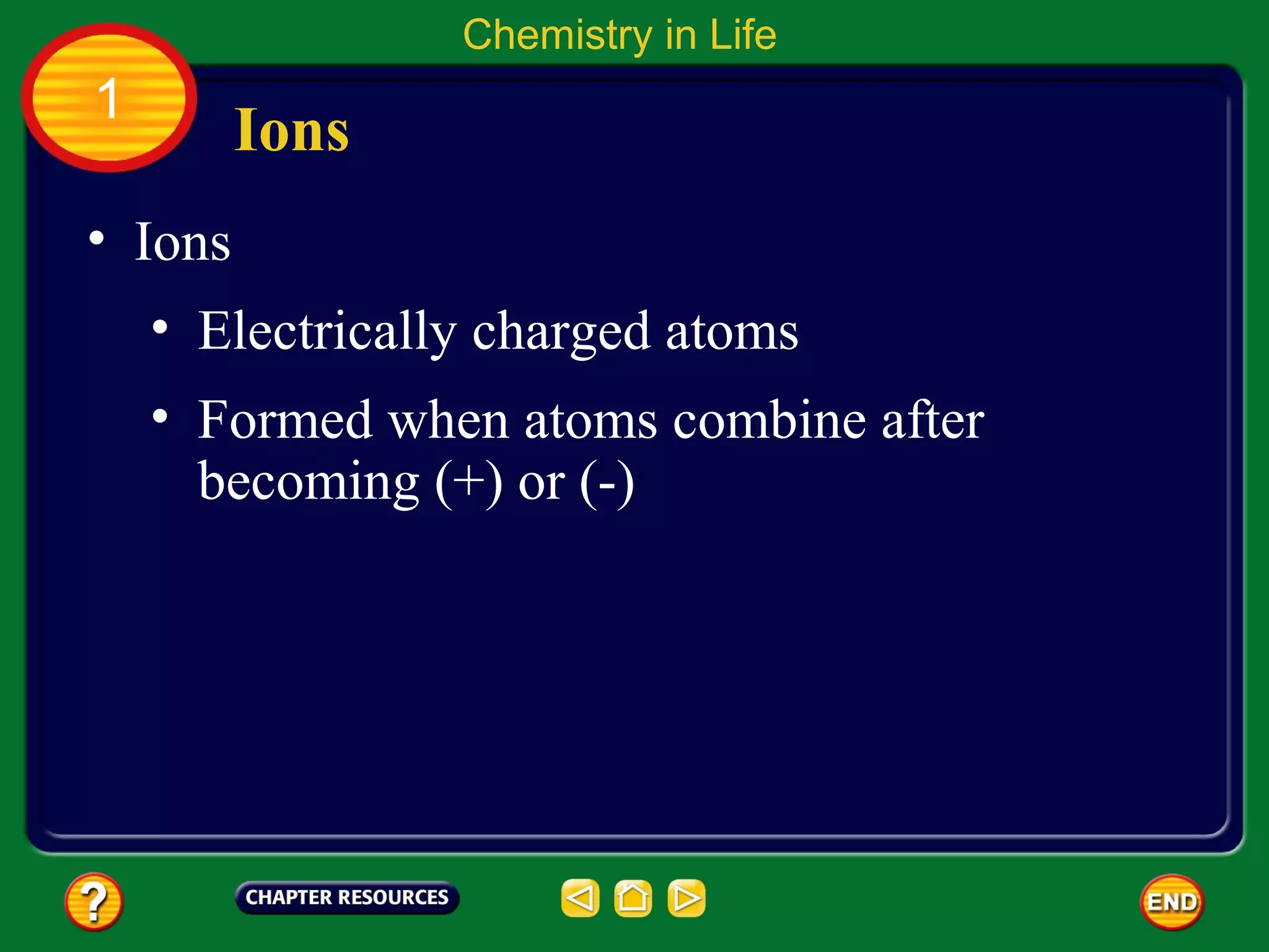 Chemistry in Life
1
         Ions
• Ions
    • Electrically charged atoms
    • Formed when atoms combine after
      becoming (+) or (-)
 