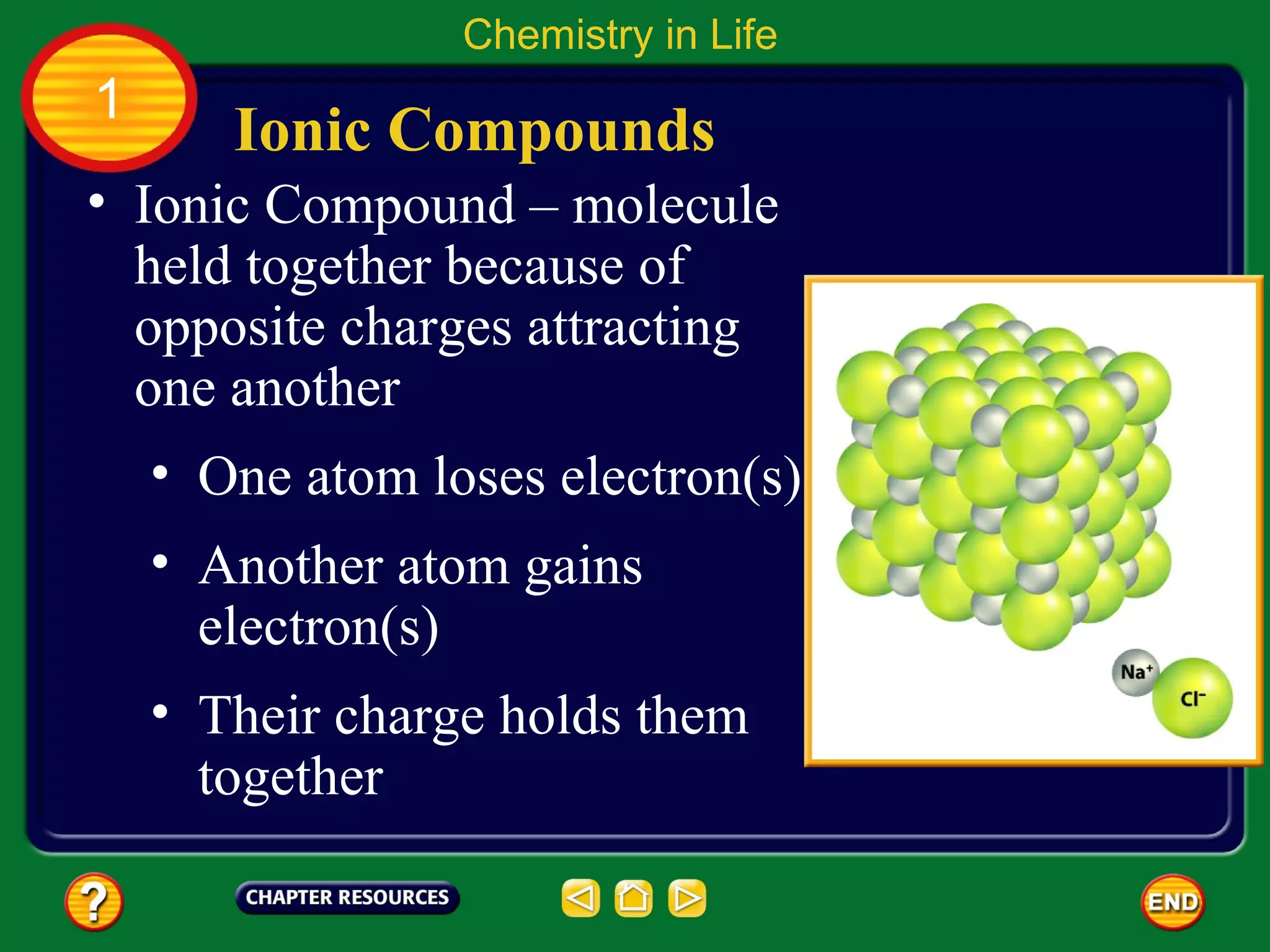 Chemistry in Life
1
       Ionic Compounds
• Ionic Compound – molecule
  held together because of
  opposite charges attracting
  one another
    • One atom loses electron(s)
    • Another atom gains
      electron(s)
    • Their charge holds them
      together
 